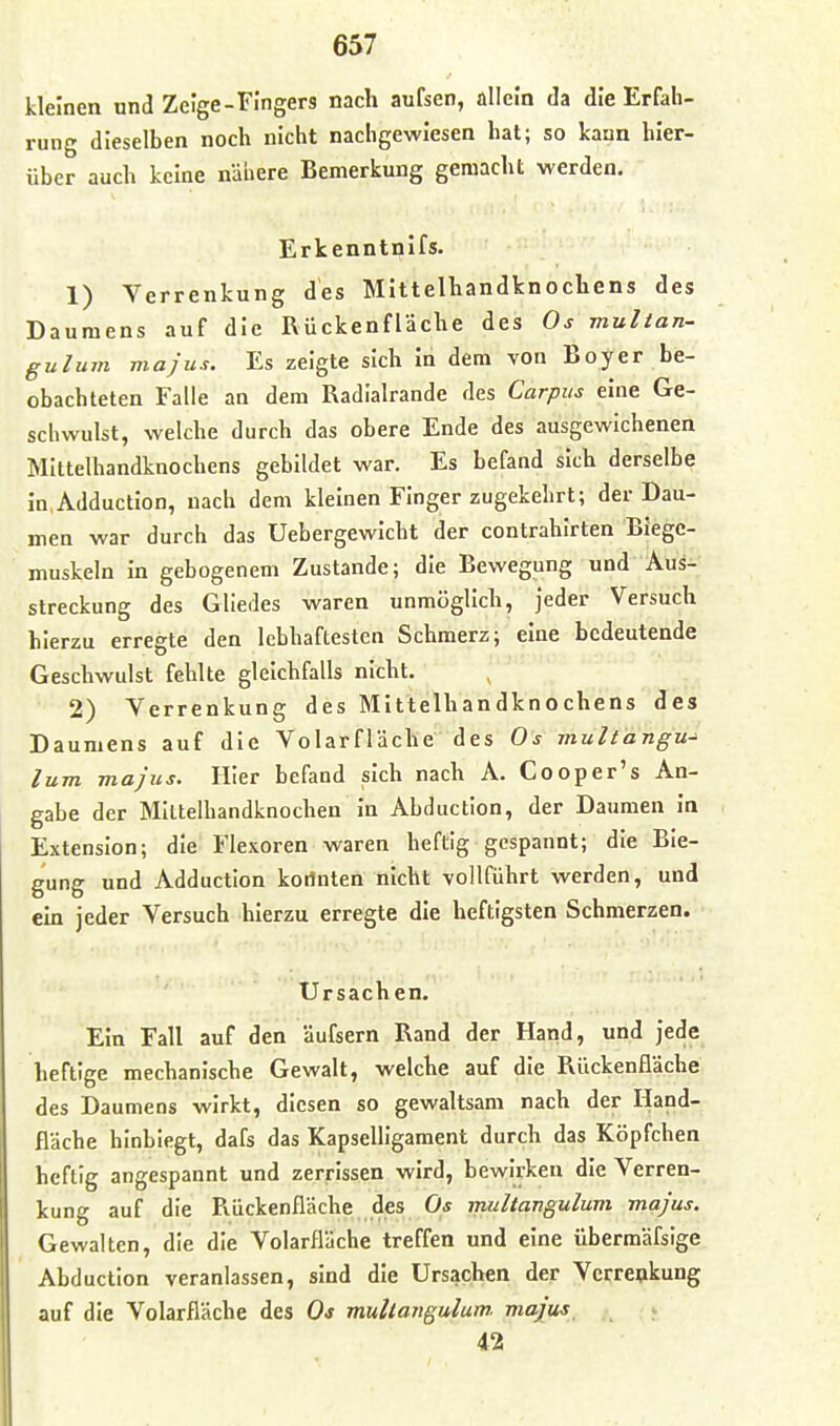 kleinen und Zeige-Fingers nach aufsen, allein da die Erfah- rung dieselben noch nicht nachgewiesen hat; so kann hier- über auch keine nähere Bemerkung gemacht werden. Erkenntnifs. 1) Verrenkung des Mittelhandknochens des Daumens auf die Rückenfläche des Os multan- gulum majus. Es zeigte sich In dem von Boy er be- obachteten Falle an dem Radialrande des Carpus eine Ge- schwulst, welche durch das obere Ende des ausgewichenen Mittelhandknochens gebildet war. Es befand sich derselbe in.AdductIon, nach dem kleinen Finger zugekehrt; der Dau- men war durch das Uebergewicht der contrahirten Biegc- muskeln in gebogenem Zustande; die Bewegung und Aus- streckung des Gliedes waren unmöglich, jeder Versuch hierzu erregte den lebhaftesten Schmerz; eine bedeutende Geschwulst fehlte gleichfalls nicht. 2) Verrenkung des Mittelhandknochens des Daumens auf die Volarfläche des Os mult'angu^ lum majus. Hier befand jsich nach A. Cooper's An- gabe der Mlltelhandknochen In Abduction, der Daumen In Extension; die Flesoren waren heftig gespannt; die Bie- gung und Adduction koilnten nicht vollführt werden, und ein jeder Versuch hierzu erregte die heftigsten Schmerzen. Ursachen, Ein Fall auf den äufsern Rand der Hand, und jede heftige mechanische Gewalt, welche auf die Rückenfläche des Daumens wirkt, diesen so gewaltsam nach der Hand- fläche hinbiegt, dafs das Kapselligament durch das Köpfchen heftig angespannt und zerrissen wird, bewirken die Verren- kung auf die Pvückenfläche des multangulum majus. Gewalten, die die Volarfläche treffen und eine übermäfsige Abduction veranlassen, sind die Ursachen der Verrenkung auf die Volarfläche des Os muUangulum. majus 42