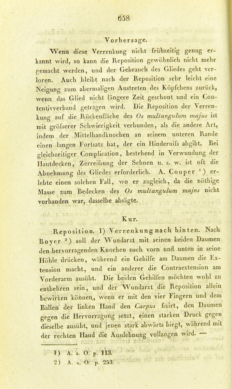 Vorhersage. Wenn diese Verrenkung niclit frühzeitig genug er- kannt wird, so kann die Reposilion gewöhnlich nicht mehr gemacht werden, und der Gebrauch des Gliedes geht ver- loren. Auch bleibt nach der Reposition sehr leicht eine Neigung zum abermaligen Austreten des Köpfchens zurück, wenn das Glied nicht längere Zeit geschont und ein Con- tentivverband geträgen wird. Die Reposition der Verren- kung auf die Rückeufläche des Os muliangulum majus ist mit gröfserer Schwierigkeit verbunden, als die andere Art, indem der Mittelhandknochen an seinem unteren Rande einen langen Fortsatz hat, der ein Hinderulfs abgibt. Rel gleichzeitiger Complication, bestehend in Verwundung der Hautdecken, Zerrelfsung der Sehnen u. s. w. ist oft die Abnehmung des Gliedes erforderlich. A. Cooper ') er- lebte einen solchen Fall, wo er zugleich, da die nöthige Masse zum Bedecken des Os muliangulum majns nicht vorhanden war, dasselbe absägte. Kur. Reposition. 1) Verrenkung nach hinten. Nach Boy er soll der W^undarzt mit seinen beiden Daumen den hervorragenden Knochen nach vorn und unten in seine Höhle drücken, während ein Gehilfe am Daumen die Ex- tension macht, und ein anderer die Contraextension am Vorderarm ausübt. Die beiden Gehilfen möchten wohl zu entbehren sein, und der Wundarzt die Reposition allein bewirken könnea, wenn er mit den vier Fingern und dem Ballen der linken Hand den Corpus fixirt, den Daumen gegen die Hervorragung setzt, einen starken Druck gegen dieselbe ausübt, und jenen stark abwärts biegt, während mit der rechten Hand die Ausdehnung vollzogen wird. 1) A. a. O; p. 113. 2) A. a, O. p. 253.