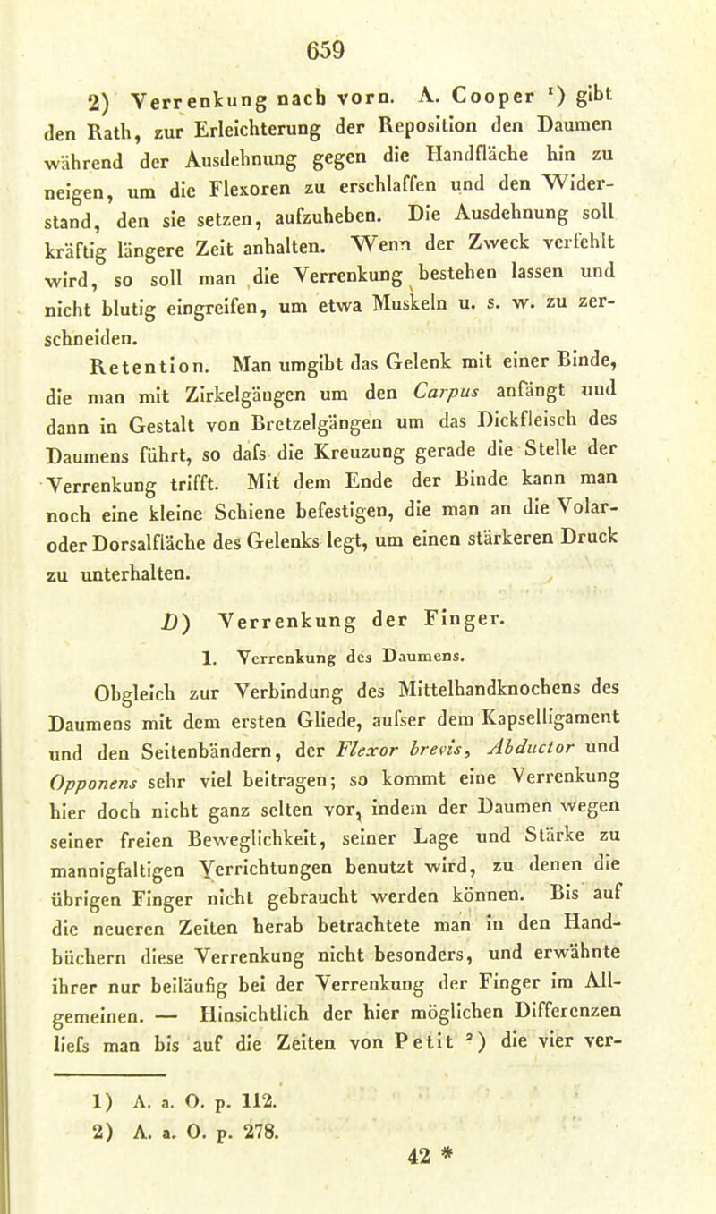 2) Verrenkung nach vorn. A. Cooper ') gibt den Rath, zur Erleichterung der Reposition den Daumen während der Ausdehnung gegen die Handfläche hin zu neigen, um die Flexoren zu erschlaffen und den Wider- stand, den sie setzen, aufzuheben. Die Ausdehnung soll kräftig längere Zeit anhalten. Wenn der Zweck verfehlt wird, so soll man die Verrenkung bestehen lassen und nicht blutig eingreifen, um etwa Muskeln u. s. w. zu zer- schneiden. Retention. Man umgibt das Gelenk mit einer Binde, die man mit Zirkelgäugen um den Corpus anfängt und dann in Gestalt von Bretzelgängen um das Dickfleisch des Daumens führt, so dafs die Kreuzung gerade die Stelle der Verrenkung trifft. Mit dem Ende der Binde kann man noch eine kleine Schiene befestigen, die man an die Volar- oder Dorsalfläche des Gelenks legt, um einen stärkeren Druck zu unterhalten. D) Verrenkung der Finger. 1. Verrenkung des Daumens. Obgleich zur Verbindung des Mittelhandknochens des Daumens mit dem ersten Gllede, aufser dem KapseUigament und den Seitenbändern, der Flexor hrevis, Abductor und Opponens sehr viel beitragen; so kommt eine Verrenkung hier doch nicht ganz selten vor, indem der Daumen wegen seiner freien Beweglichkeit, seiner Lage und Stärke zu mannigfaltigen Yerrichtungen benutzt wird, zu denen die übrigen Finger nicht gebraucht werden können. Bis auf die neueren Zeiten herab betrachtete man in den Hand- büchern diese Verrenkung nicht besonders, und erwähnte ihrer nur beiläufig bei der Verrenkung der Finger Im All- gemeinen. — Hinsichtlich der hier möglichen Differenzen llefs man bis auf die Zelten von Petit ') die vier ver- 1) A. a. O. p. 112. 2) A. a. O. p. 278. 42 *