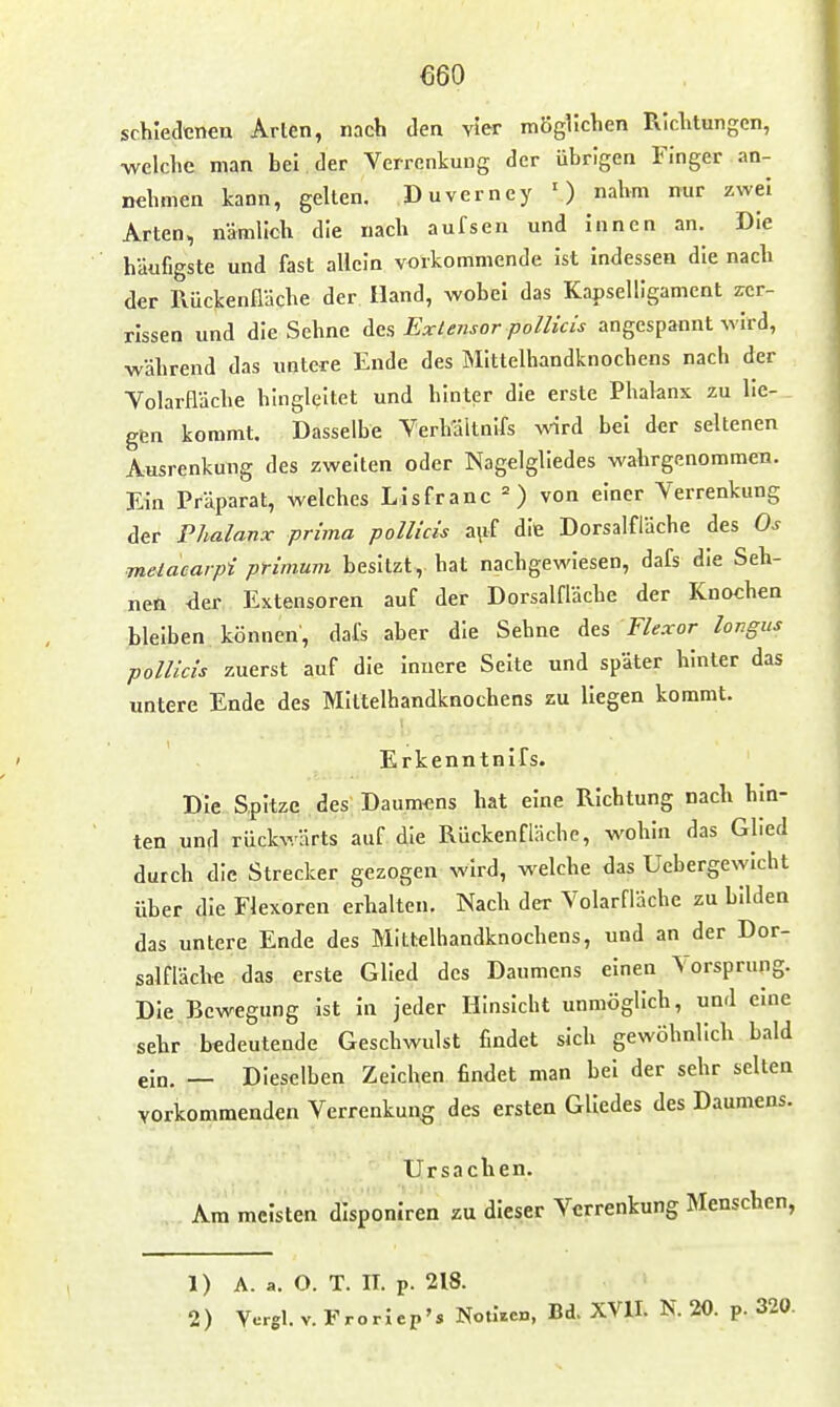 €60 schieclcnea Arten, nach den vier möglichen Richtungen, ■welche man bei der Verrenkung der übrigen Finger an- ndimen kann, gellen. Duverncy ') nahm nur zwei Arten, nämlich die nach aufsen und innen an. Die häufigste und fast allein vorkommende ist indessen die nach der Rückenlläche der Hand, wobei das Kapselllgament zer- rissen und die Sehne Acs Exlensor pollicis angespannt wird, während das untere Ende des INIittelhandknochens nach der Yolarfläche hingleitet und hinter die erste Phalanx zu lie- gen kommt. Dasselbe Yerhältnifs ^ird bei der seltenen Ausrenkung des zweiten oder Nagelgliedes wahrgenommen. Ein Präparat, welches Lisfranc =) von einer Verrenkung der Phalanx prima pollicis a\if dit Dorsalfläche des Os melacarpi primum besitzt, hat nachgewiesen, dafs die Seh- nen der Extensoren auf der Dorsalfläche der Knochen bleiben können, dafs aber die Sehne Aas Flexor longus pollicis zuerst auf die innere Seite und später hinter das untere Ende des Mlltelhandknochens zu liegen kommt. Erkenntnifs. Die Spitze des Daumens hat eine Richtung nach hin- ten und rückwärts auf. die Rückenfläche, wohin das Glied durch die Strecker gezogen wird, welche das Uebergewicht über die Flexoren erhalten. Nach der Volarfläche zu bilden das untere Ende des Mittelhandknochens, und an der Dor- salfläch« das erste Glied des Daumens einen Vorsprung. Die Bewegung ist in jeder Hinsicht unmöglich, und eine sehr bedeutende Geschwulst findet sich gewöhnlich bald ein. — Dieselben Zeichen findet man bei der sehr selten vorkommenden Verrenkung des ersten Gliedes des Daumens. Ursachen. Am meisten disponiren zu dieser Verrenkung Menschen, 1) A. a. O. T. II. p. 218.