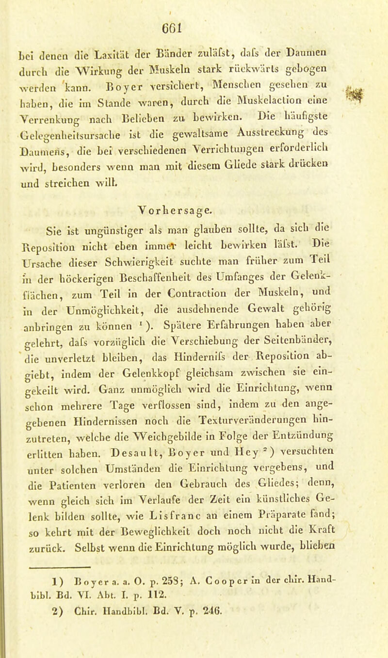 bei denen die Lasität der Bänder zuläfst, dafs der Daumen durch die Wirbiog der Muskeln stark rückwärls gebogen werden kann. Boy er versichert, Menschen gesehen zu haben, die im Stande waren, durch die Muskelaclion eine Verrenkung nach Belieben zu bewirken. Die häufigste Gelcgenheitsursache ist die gewaltsame Ausstreckung des Daumens, die bei verschiedenen Verrichtungen erforderlich wird, besonders wenn man mit diesem Gllede stark drücken und streichen will. Vorhersage. Sie ist ungünstiger als man glauben sollte, da sich die Reposition nicht eben immeV leicht bewirken lälst. Die Ursache dieser Schwierigkeit suchte man früher zum Teil in der höckerigen Beschaffenheit des Umfanges der Gelenk- fiächen, zum Teil In der Contraction der Muskeln, und in der Unmöglichkeit, die ausdehnende Gewalt gehörig anbringen zu können '). Spätere Erfahrungen haben aber gelehrt, dafs vorzüglich die Verschiebung der Seitenbänder, die unverletzt bleiben, das lilndernifs der Reposition ab- glebt, indem der Gelenkkopf gleichsam zwischen sie ein- gekeilt wird. Ganz unmöglich wird die Einrichtung, wenn schon mehrere Tage verflossen sind, indem zu den ange- gebenen Hindernissen noch die Texturveränderungen hin- zutreten, welche die Weichgebilde in Folge der Entzündung erlitten haben. Desault, Boyer und Hey versuchten unter solchen Umständen die Einrichtung vergebens, und die Patienten verloren den Gebrauch des GUedes; denn, wenn gleich sich im Verlaufe der Zeit ein künstliches Ge- lenk bilden sollte, wie LIsfranc an einem Präparate fand; so kehrt mit der Beweglichkeit doch noch nicht die Kraft zurück. Selbst wenn die Einrichtung möglich wurde, blieben 1) Boyer a. a. 0. p. 258; A. Coopcrin der cliir. HanJ- Llbl. Bd. VI. Abt. I. p. 112. 2) Chir. Handbibl. Bd. V. p. 246.