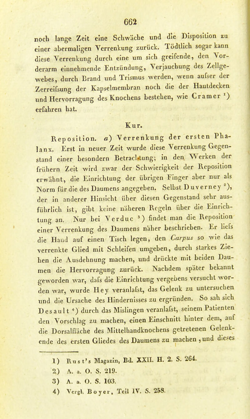 noch lange Zelt eine Schwäche und die Disposition zu einer abermaligen Verrenkung zurück. Tödlllch sogar kann diese Verrenkung durch eine um sich greifende, den Vor- derarm einnehmende Entzündung, Verjauchung des Zellge- webes, durch Brand und Trismus werden, wenn aufser der Zerrelfsung der Kapselmembran noch die der Hautdecken und Hervorragung des Knochens bestehen, wie Gramer ') erfahren hat. Kur. Reposition, a) Verrenkung der ersten Pha- lanx. Erst in neuer Zeit wurde diese Verrenkung Gegen- stand einer besondern Betrachtung; in den. Werken der frühern Zeit wird zwar der Schwierigkeit der Reposition erwähnt, die Einrichtung der übrigen Finger aber nur als Norm für die des Daumens angegeben. Selbst Duverney der in anderer Hinsicht über diesen Gegenstand sehr aus- führlich ist, gibt keine näheren Regeln über die Einrich- tung an. Nur bei Vcrduc ') findet man die Reposition einer Verrenkung des Daumens näher beschrieben. Er liefs die Hand auf einen Tisch legen, den Carpus so wie das verrenkte Glied mit Schielfen umgeben, durch starkes Zie- hen die Ausdehnung machen, und drückte mit beiden Dau- men die Hervorragung zurück. Nachdem später bekannt geworden war, dafs die Einrichtung vergebens versucht wor- den war, wurde Hey veranlafst, das Gelenk zu untersuchen und die Ursache des Hindernisses zu ergründen. So sah sich Desault *) durch das Mislingen veranlafst, seinem Patienten den Vorschlag zu machen, einen Einschnitt hinter dem, auf die Dorsalfläche des Mitlelhandknochens getretenen Gelenk- ende des ersten Gliedes des Daumens zu machen, und dieses 1) Rust's Magazin, Bd. XXII. H. 2. S. 264. 2) A. a. O. S. 219. 3) A. a. O. S. 103. 4) Veigl. Boyer, Teil IV. S. 258.