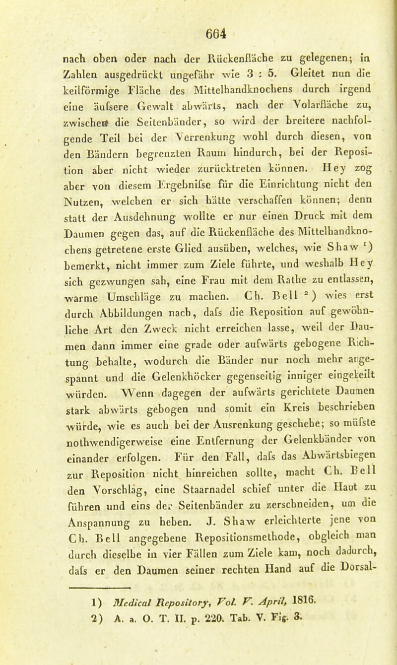 nach oben oder nach der Rückenfläche zu gelegenen; ia Zahlen ausgedrückt ungefähr wie 3 ; 5. Gleitet nun die keilförmige Fläche des MItlelhandknochens durch irgend eine äufsere Gewalt abwärts, nach der Volarfläche zu, zwischei» die Seitenbänder, so wird der breitere nachfol- gende Teil bei der Verrenkung wohl durch diesen, von den Bändern begrenzten Raum hindurch, bei der Reposi- tion aber nicht wieder zurücktreten können. Hey zog aber von diesem Ergebnifse für die Einrichtung nicht den Nutzen, welchen er sich hätte verschaffen können; denn statt der Ausdehnung wollte er nur einen Druck mit dem Daumen gegen das, auf die Rückenfläche des MItlelhandkno- chens getretene erste Glied ausüben, welches, wie Shaw ') bemerkt, nicht immer zum Ziele führte, und weshalb Hey sich gezwungen sah, eine Frau mit dem Ralhe zu entlassen, warme Umschläge zu machen. Ch. Bell wies erst durch Abbildungen nach, dafs die Reposition auf gewöhn- liche Art den Zweck nicht erreichen lasse, weil der Dau- men dann immer eine grade oder aufwärts gebogene Rich- tung behalte, wodurch die Bänder nur noch mehr arge- spannt und die Gelenkhöcker gegenseitig inniger eingekeilt würden. Wenn dagegen der aufwärts gerichtete Daumen stark abwärts gebogen und somit ein Kreis beschrieben würde, wie es auch bei der Ausrenkung geschehe; so müfste nolhwendigerweise eine Entfernung der Gelenkbänder von einander erfolgen. Für den Fall, dafs das Abwärtsbiegen zur Reposition nicht hinreichen sollte, macht Ch. Bell den Vorschlag, eine Staarnadel schief unter die Haut zu führen und eins dci- Seltenbänder zu zerschneiden, um die Anspannung zu heben. J. Shaw erleichterte jene von Ch. Bell angegebene Reposltlonsmethode, obgleich man durch dieselbe in vier Fällen zum Ziele kam, noch dadurch, dafs er den Daumen seiner rechten Hand auf die Dorsal- 1) Medical RcposUory, Fol. V. April, 1816. 2) A. a. O. T. II. p. 220. Tab. V. Fif. 3.