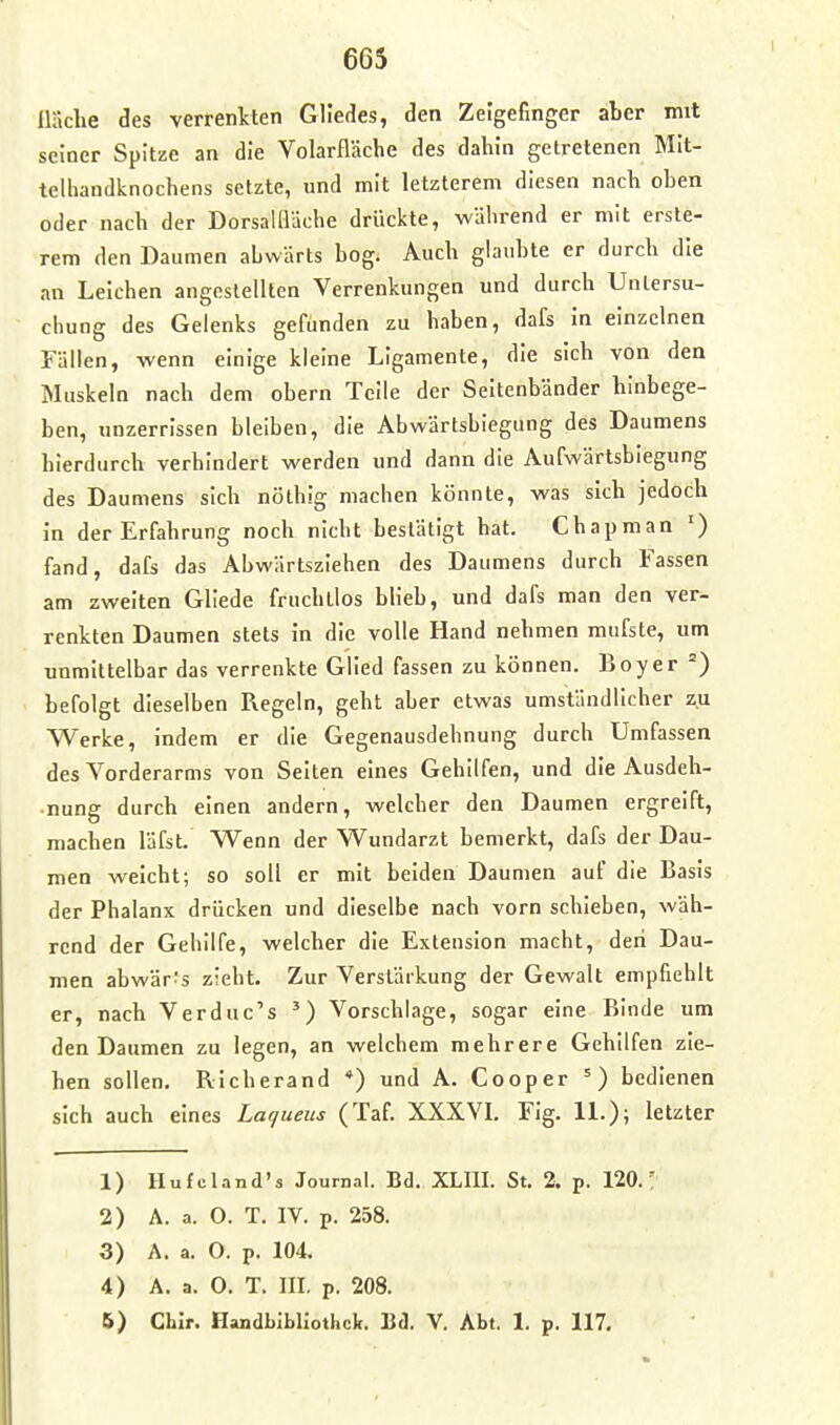 Hache des verrenkten Gliedes, den Zeigefinger aber mit seiner Spitze an die Volarfläche des dahin getretenen Mit- telhandknochens setzte, und mit letzterem diesen nach oben oder nach der Dorsallläche drückte, während er mit ersle- rem den Daumen abwärts bog. Auch glaubte er durch die an Leichen angestellten Verrenkungen und durch Untersu- chung des Gelenks gefunden zu haben, dafs in einzelnen Fällen, wenn einige kleine Ligamente, die sich von den Muskeln nach dem obern Teile der Seitenbänder hinbege- ben, unzerrissen bleiben, die Abwärtsbiegung des Daumens hierdurch verhindert werden und dann die Aufwärtsbiegung des Daumens sich nöthig machen könnte, was sich jedoch in der Erfahrung noch nicht bestätigt hat. Chapman ') fand, dafs das Abwärtsziehen des Daumens durch Fassen am zweiten Gliede fruchtlos bUeb, und dafs man den ver- renkten Daumen stets In die volle Hand nehmen mufste, um unmittelbar das verrenkte Glied fassen zu können. Boy er ') befolgt dieselben Regeln, geht aber etwas umständlicher zu Werke, indem er die Gegenausdehnung durch Umfassen des Vorderarms von Seiten eines Gehilfen, und die Ausdeh- nung durch einen andern, welcher den Daumen ergreift, machen läfst. Wenn der Wundarzt bemerkt, dafs der Dau- men weicht; so soll er mit beiden Daumen auf die Basis der Phalanx drücken und dieselbe nach vorn schieben, wäh- rend der Gehilfe, welcher die Extension macht, den Dau- men abwärts zieht. Zur Verstärkung der Gewalt empfiehlt er, nach Verduc's Vorschlage, sogar eine Binde um den Daumen zu legen, an welchem mehrere Gehilfen zie- hen sollen, Richerand *) und A. Cooper ') bedienen sich auch eines Laqueiis (Taf. XXXVL Fig. 11.); letzter 1) Hufcland's Journal. Bd. XLIII. St. 2. p. 120.' 2) A. a. O. T. IV. p. 258. 3) A. a. O. p. 104. 4) A. a. 0. T. III. p. 208. B) Chlr. Handbibliothek. Bd. V. Abt. 1. p. 117,