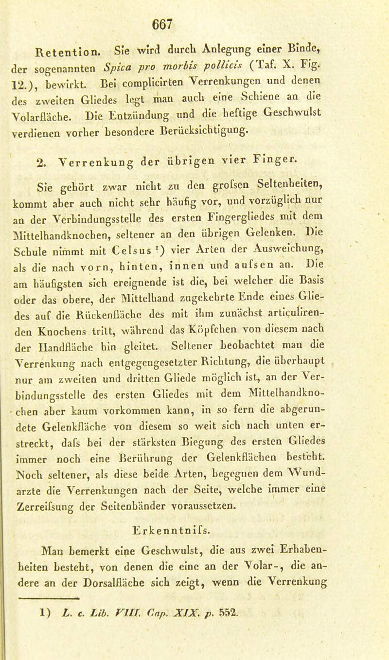 Retention. Sie wird durch Anlegung einer Binde, der sogenannten Spica pro morbis pollicis (Taf. X. Fig. 12.), bewirkt. Bei complicirten Verrenkungen und denen des zweiten Gliedes legt man auch eine Schiene an die Volarfläche. Die Entzündung und die heftige Geschwulst verdienen vorher besondere Berücksichtigung. 2. Verrenkung der übrigen vier Finger. Sie gehört zwar nicht zu den grofsen Seltenhelten, kommt aber auch nicht sehr häufig vor, und vorzüglich nur an der Verbindungsstelle des ersten Fingergliedes mit dem IMittelhandknochen, seltener an den übrigen Gelenken. Die Schule nimmt mit Celsus ') vier Arten der Ausweichung, als die nach vorn, hinten. Innen und aufsen an. Die am häufigsten sich ereignende ist die, bei welcher die Basis oder das obere, der Mittelhand zugekehrte Ende eines Glie- des auf die Rückenfläche des mit ihm zunächst articullren- den Knochens tritt, während das Köpfchen von diesem nach der Handfläche hin gleitet. Seltener beobachtet man die Verrenkung nach entgegengesetzter Richtung, die überhaupt nur am zweiten und dritten Gliede möglich ist, an der Ver- bindungsstelle des ersten Gliedes mit dem Mlttelhandkno- • chen aber kaum vorkommen kann, in so fern die abgerun- dete Gelenkfläche von diesem so weit sich nach unten er- streckt, dafs bei der stärksten Biegung des ersten Gliedes immer noch eine Berührung der Gelenkflächen besteht. Noch seltener, als diese beide Arten, begegnen dem Wund- arzte die Verrenkungen nach der Seite, welche immer eine Zerrelfsung der Seltenbänder voraussetzen. Erkenntnifs. Man bemerkt elpe Geschwulst, die aus zwei Erhaben- heiten besteht, von denen die eine an der Volar-, die an- dere an der Dorsalfläche sich zeigt, wenn die Verrenkung