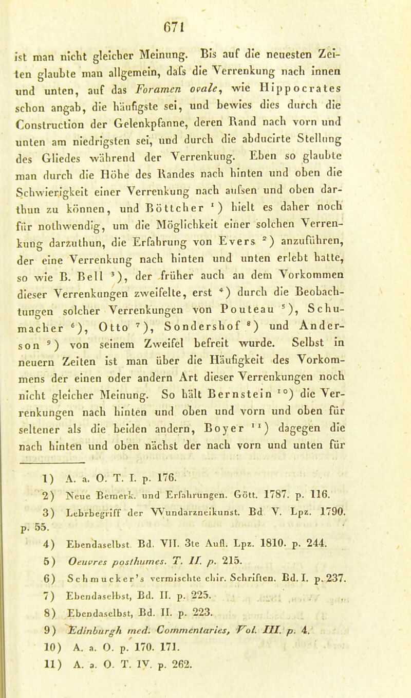 671 ist man niclit gleicher Meinung. Bis auf die neuesten Zei- ten glaubte man allgemein, dafs die Verrenkung nach innen und unten, auf das Foramen omle, wie Ilippocrates schon angab, die häufigste sei, und bewies dies durch die Construction der Gelenkpfanne, deren Pvand nach vorn und unten am niedrigsten sei, und durch die abducirte Stellung des Gliedes während der Verrenkung. Eben so glaubte man durch die Höhe des Kandes nach hinten und oben die Schwierigkeit einer Verrenkung nach aufsen und oben dar- thun zu können, und Böttcher ') hielt es daher nocli fi'ir nothwendig, um die Möglichkeit einer solchen Verren- kung darzuthun, die Erfahrung von Evers ) anzuführen, der eine Verrenkung nach hinten und unten erlebt hatte, so wie B. Bell der früher auch an dem Vorkommen dieser Verrenkungen zweifelte, erst *) durch die Beobach- tungen solcher Verrenkungen von Pouteau Schu- macher Otto Sondershof und Ander- son ') von seinem Zweifel befreit wurde. Selbst in neuern Zeiten ist man über die Häufigkeit des Vorkom- mens der einen oder andern Art dieser Verrenkungen noch nicht gleicher Meinung. So hält Bernstein '°) die Ver- renkungen nach hinten und oben und vorn und oben für seltener als die beiden andern, Boyer ) dagegen die nach hinten und oben nächst der nach vorn und unten für 1) A. a. 0. T. I. p. 176. 2) Neue Bemcilc. und Erlahrungen. Gölt. 1787. p. 116. 3) Lcbrbegriff der Wundarzneikunst. Bd V. Lpz. 1790. p. 55. 4) Ebendaselbst Bd. VII. 3te Aufl. Lpz. 1810. p. 244. 5) Oeuvres poslhumes. T. IT. p. 215. 6) Schmucker's vcrraisclite clilr. Schriften. Bd. I. p. 237. 7) Ebendaselbst, Bd. II. p. 225. 8) Ebendaselbst, Bd. II. p. 223. 9) tldinburgh med. Commcnlaries, Vol. III. p. 4. 10) A. a. O. p. 170. 171.