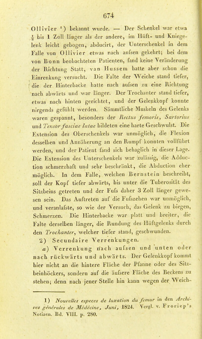 Ollivier ■) bekannt wurde. — Der Sclvenlcel war etwa i bis 1 Zoll länger als der andere, im Hüft- und Kniege- lenk leicht gebogen, abducirt, der Unterschenkel in dem Falle von Ollivier etwas nach aufsen gekehrt; bei dem von Bonn beobachteten Patienten, fand keine Veränderung der Richtung Statt, van Hussem hatte aber schon die Einrenkung versucht. Die Falte der Weiche stand tiefer, ! die der Hinterbacke hatte nach aufsen zu eine Richtung nach abwärts und war länger. Der Trochanter stand tiefer, etwas nach hinten gerichtet, und der Geleukkopf konnte nirgends gefühlt werden. Sämmtllche Muskeln des Gelenks waren gespannt, besonders der Rectus femoris, Sartorius und Tensor fasciae lalae bildeten eine harte Geschwulst. Die Extension des Oberschenkels war unmöglich, die Flexion desselben und Annäherung an den Rumpf konnten vollführt werden, und der Patient fand sich behaglich in dieser Lage. Die Extension des Unterschenkels war zulässig, die Adduc- tion schmerzhaft und sehr beschränkt, die Abduclion eher möglich. In dem Falle, welchen Bernstein beschreibt, soll der Kopf tiefer abwärts, bis unter die Tuberosilät des Sitzbeins getreten und der Fufs daher .3 Zoll länger gewe- sen sein. Das Auftreten auf die Fufszehen war unmöglich, und veranlafste, so wie der Versuch, das Gelenk zu biegen, Schmerzen. Die Hinterbacke war platt und breiter, die Falte derselben länger, die Rundung des Hüftgelenks durch den Trochanter^ welcher tiefer stand, geschwunden. 2) Secundaire Verrenkungen. a) Verrenkung riach aufsen und unten oder nach rückwärts und abwärts. Der Gelenkkopf kommt hier nicht an die hintere Fläche der Pfanne oder des Sitz- beinhöckers, sondern auf die äufsere Fläche des Beckens zu stehen; denn nach jener Stelle hin kann wegen der Weich- 1) Noupelles especes de luxatlon du fcniur in den Arclii- l>es ghiirales de Medecine, Juni, 1824. Ycrgl. v. Frorlep's Nolüen. Bd. Vlir. p. 280.