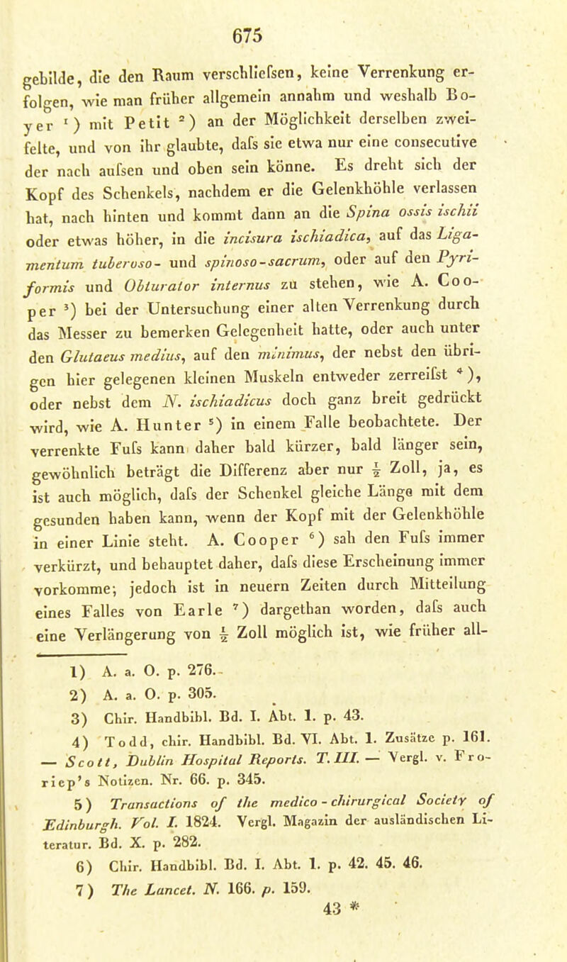 gebllde, die den Raum verschllcfsen, keine Verrenkung er- fol-en, wie man früher allgemein annahm und weshalb Bo- yer ') mit Petit an der Möglichkeit derselben zwei- felte, und von ihr glaubte, dafs sie etwa nur eine consecutive der nach aufsen und oben sein könne. Es dreht sich der Kopf des Schenkels, nachdem er die Gelenkhöhle verlassen hat, nach hinten und kommt dann an die Spina ossis ischii oder etwas höher, in die incisura ischiadica, auf das Liga- mentum tuberoso- und spmoso-sacrum, oder auf den Pjr/- formis und Obiurator internus zu stehen, wie A. Coo- per ') bei der Untersuchung einer alten Verrenkung durch das Messer zu bemerken Gelegenheit hatte, oder auch unter den Glutaeus medius, auf den minimus, der nebst den übri- gen hier gelegenen kleinen Muskeln entweder zerreifst *), oder nebst dem N. ischiadicus doch ganz breit gedrückt wird, wie A. Hunter =) in einem Falle beobachtete. Der verrenkte Fufs kann daher bald kürzer, bald länger sein, gewöhnlich beträgt die Differenz aber nur ^ Zoll, ja, es ist auch möglich, dafs der Schenkel gleiche Länge mit dem gesunden haben kann, wenn der Kopf mit der Gelenkhöhle in einer Linie steht. A. Cooper sah den Fufs immer verkürzt, und behauptet daher, dafs diese Erscheinung immer vorkomme; jedoch ist in neuern Zeiten durch Mitteilung eines Falles von Earle ^) dargethan worden, dafs auch eine Verlängerung von ^ Zoll möglich ist, wie früher all- 1) A. a. O. p. 276.- 2) A. a. O. p. 305. 3) Chir. Handbibl. Bd. I. Äbt. 1. p. 43. 4) Todd, chlr. Handbibl. Bd. VI. Abt. 1. Zusätze p. 161. — Scott, Bubiin Hospital Reports. T.III. — Vergl. v. Fro- riep's Notizen. Nr. 66. p. 345. 5) Transactions of the medico - chirurgical Society of Edinburgh. Fol. I. 1824. Vergl. Magazin der ausländischen Li- teratur. Bd. X. p. 282. 6) Chir. Handbibl. Bd. I. Abt. 1. p. 42. 45. 46. 7 ) The Lancet. N. 166. p. 159. 43 *