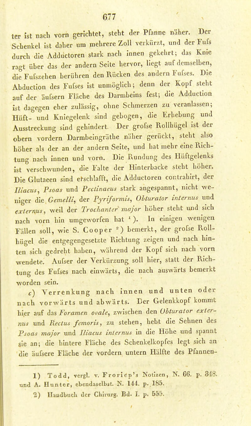 ter ist nach vorn gerichtet, steht der Pfanne näher. Der Schenkel ist daher um mehrere Zoll verkürzt, und der Ful's durch die Addüctoren stark nach innen gekehrt; das Knie ragt über das der andern Seite hervor, liegt auf demselben, dIeFufszehen berühren den Rücken des andern Fufses. Die Abduction des Fufses ist unmöglich; denn der Kopf steht auf der äufsern Fläche des Darmbeins fest; die Adduction Ist dagegen eher zulässig, ohne Schmerzen zu veranlassen; Hüft- und Kniegelenk sind gebogen, die Erhebung und Ausstreckung sind gehindert. Der grofse Rollhügel ist der obern vordem Darmbeingräthe näher gerückt, steht also höher als der an der andern Seite, und bat mehr eine Rich- tung nach innen und vorn. Die Rundung des Hüftgelenks ist verschwunden, die Falte der Hinterbacke steht höher. Die Glutaeen sind efschlafft, die Addüctoren contrahIrt, der Iliacus, Psoas und Pecdnaeus stark angespannt, nicht we- niger Sie Gemelli, der Pyriformis, Olturalor internus und externfis, well der Trochanter major höher steht und sich nach vorn hin umgeworfen hat '). In einigen wenigen Fällen soll, wie S. Cooper =) bemerkt, der grofse Roll- hügel die entgegengesetzte Richtung zeigen und nach hin- ten sich gedreht haben, während der Kopf sich nach vorn weudete. Aufser der Verkürzung soll hier, statt der Rich- tung des Fufses nach einwärts, die nach auswärts bemerkt ■worden sein. c) Verrenkung nach innen und unten oder nach vorwärts und abwärts. Der Gelenkkopf kommt hier auf das Foramen ovale, zwischen den Übturator exter- nus und Rectus femoris, zu stehen, hebt die Sehnen des Psoas major und Iliacus internus in die Höhe und spannt sie an; die hintere Fläche des Schenkelkopfes legt sich an die äufeere Fläche der vordem untern Hälfte des Pfannen- 1) Todd, vcrgl. V. Froriöp's Notizen, N. 66. p. 348. und A. Hunter, ebendaselbst. N. 144. p..l85. 2) llandbucl» der Chirurg. Bd. I. p. 555.