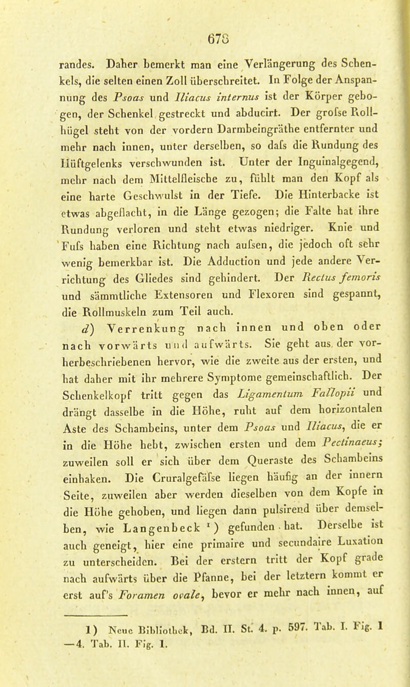 randes. Daher bemerkt man eine Verlängerung des Schen- kels, die selten einen Zoll überschreitet. In Folge der Anspan- nung des Psoas und Iliacus internus ist der Körper gebo- gen, der Schenkel gestreckt und abducirt. Der grofse Roll- hügel steht von der vordem Darmbeingräthe entfernter und mehr nach innen, unter derselben, so dafs die Rundung des Hüftgelenks verschwunden ist. Unter der Inguiualgegend, mehr nach dem Mittelfleische zu, fühlt man den Kopf als eine harte Geschwulst in der Tiefe. Die Hinlerbacke ist etwas abgeflacht, in die Länge gezogen; die Falte hat ihre Rundung verloren und steht etwas niedriger. Knie und Fufs haben eine Richtung nach aufsen, die jedoch oft sehr wenig bemerkbar ist. Die Adduction und jede andere Ver- richtung des Gliedes sind gehindert. Der Rectus femoris und sämmtllche Extensoren und Flexoren sind gespannt, die Rollmuskeln zum Teil auch. d) Verrenkung nach innen und oben oder nach vorwärts und aufwärts. Sie geht aus, der vor- herbeschriebenen hervor, wie die zweite aus der ersten, und hat daher mit ihr mehrere Symptome gemeinschaftlich. Der Schenkelkopf tritt gegen das Ligamentum Fallopii und drängt dasselbe in die Höhe, ruht auf dem horizontalen Aste des Schambeins, unter dem Psoas und Iliacus, die er in die Höhe hebt, zwischen ersten und dem Pectinaeus; zuweilen soll er sich über dem Queraste des Schambeins einhaken. Die Cruralgefäfse liegen häufig an der Innern Seite, zuweilen aber werden dieselben von dem Kopfe in die Höhe gehoben, und liegen dann pulslrend über demsel- ben, wie Langenbeck ') gefunden • hat. Derselbe ist auch geneigt, hier eine primalre und secundalre Luxation zu unterscheiden. Bei der erstem tritt der Kopf grade nach aufwärts über die Pfanne, bei der letztern kommt er erst auf's Foramen ovale^ bevor er mehr nach innen, auf 1) Neue B.-bHoiliek, Bd. II. St. 4. p. 597. Tab. I. Fig. 1 —4. Tab. ]1. Flg. 1.