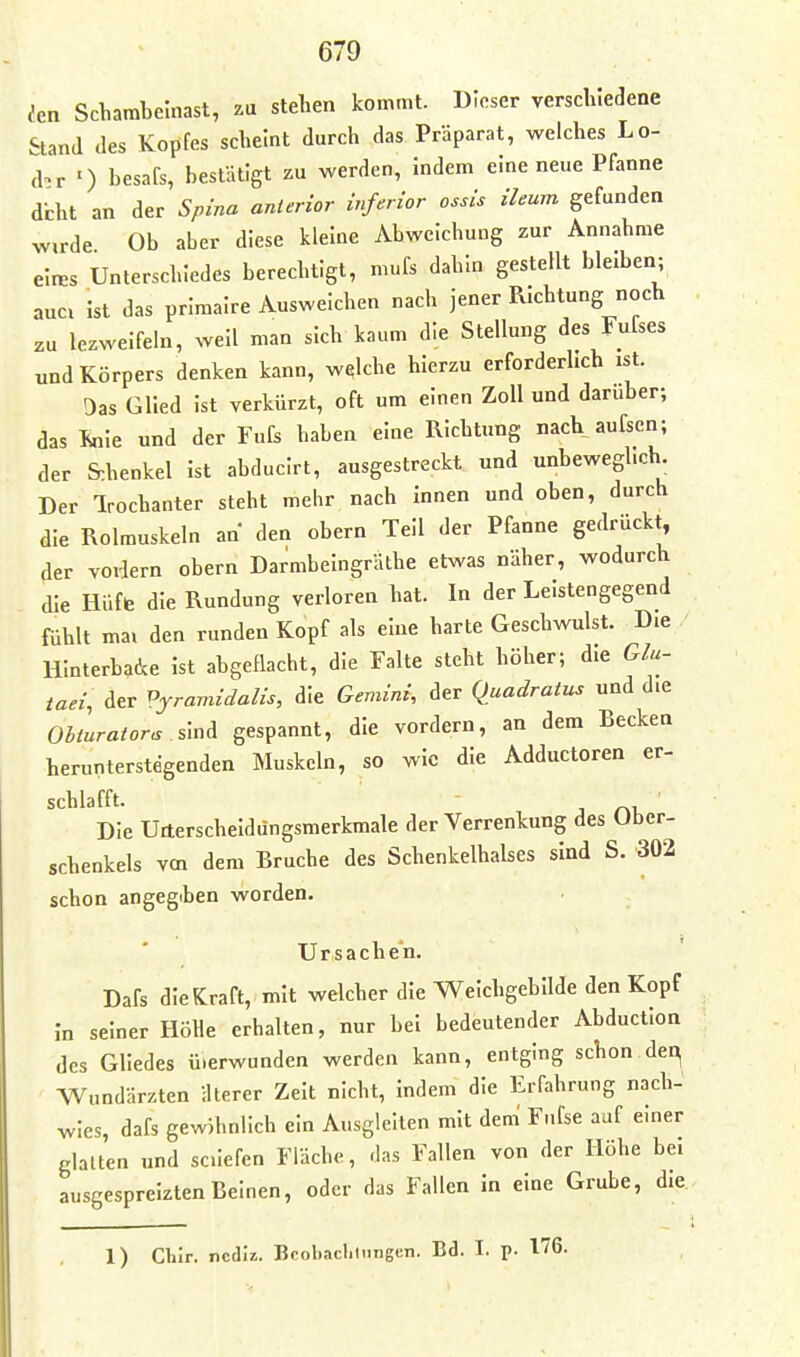 ;en Schambeinast, zu stehen kommt. Dieser verschiedene Stand des Kopfes scheint durch das Präparat, welches Lo- d^r ') besafs, bestätigt zu werden, indem eine neue Pfanne dcht an der Spina anterior inferior ossis ileum gefunden Wirde Ob aber diese kleine Abweichung zur Annahme elres Unterschiedes berechtigt, mufs dahin gestellt bleiben; auci ist das primalre Ausweichen nach jener Richtung noch zu lezweifeln, well man sich kaum die Stellung des Fufses und Körpers denken kann, welche hierzu erforderlich ist. Das Glied Ist verkürzt, oft um einen Zoll und darüber; das Enie und der Fufs haben eine Richtung nach aufscn; der S:henkel ist abducirt, ausgestreckt und unbeweghch. Der Irochanter steht mehr nach Innen und oben, durch die Rolmuskeln an den obern Teil der Pfanne gedrückt, der voidern obern Darmbeingräthe etwas näher, wodurch die Hüffe die Rundung verloren hat. In der Leistengegend fühlt mal den runden Kopf als eine harte Geschwulst. D.e Hinterbacke Ist abgeflacht, die Falte steht höher; die Gla- taei, der Pyramidalis, die Gemini, der Quadratus und die OUurator^ %^xi^ gespannt, die vordem, an dem Becken herunterstegenden Muskeln, so wie die Adductoren er- schlafft. Die Urterscheldüngsmerkmale der Verrenkung des Uber- schenkels vm dem Bruche des Schenkelhalses sind S. 302 schon angegiben worden. Ursachen. Dafs die Kraft, mit welcher die Weichgebilde den Kopf In seiner Höhe erhalten, nur bei bedeutender Abduction des Gliedes üierwunden werden kann, entging schon dei^ Wundärzten ilterer Zelt nicht, Indem die Erfahrung nach- wies, dafs gewöhnlich ein Ausgleiten mit dem' Fufse auf einer glalten und sciiefen Fläche, rias Fallen von der Höhe bei ausgespreizten Beinen, oder das Fallen In eine Grube, die. 1) Chir. ncdiz. Beobachtungen. Bd. I. p. 176.