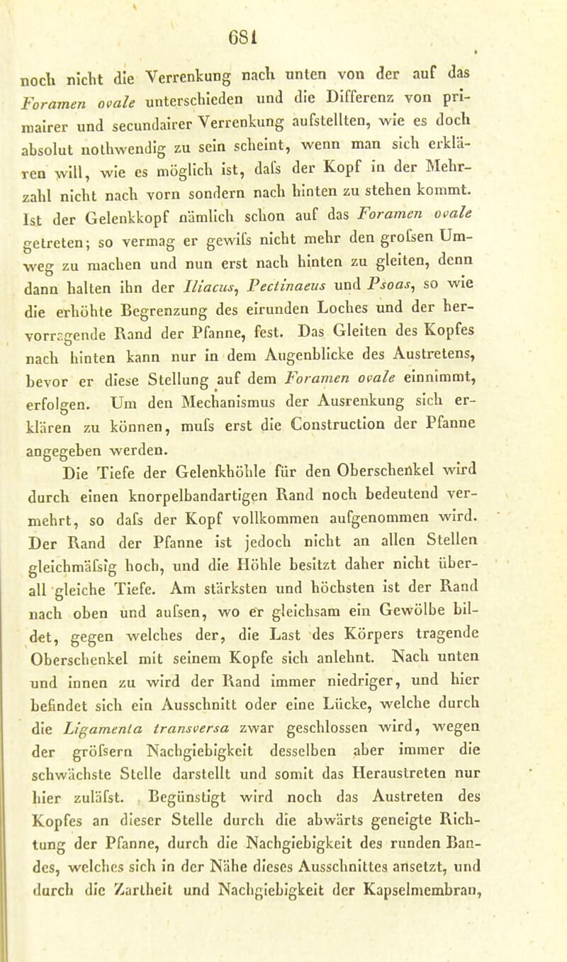 noch nicht die Verrenkung nacli unten von der auf das Foramen ovale unterschieden und die Differenz von prl- roalrer und secundairer Verrenkung aufstellten, wie es doch absolut nothwendig zu sein scheint, wenn man sich erklä- ren will, wie es möglich Ist, dafs der Kopf in der Mehr- zahl nicht nach vorn sondern nach hinten zu stehen kommt, Ist der Gelenkkopf nämlich schon auf das Foramen ovale getreten; so vermag er gewifs nicht mehr den grofsen Um- weg zu machen und nun erst nach hinten zu gleiten, denn dann halten ihn der Iliacus, Pectinaeus und Psoas^ so wie die erhöhte Begrenzung des eirunden Loches und der her- vorragende Rand der Pfanne, fest. Das Gleiten des Kopfes nach hinten kann nur In dem Augenblicke des Austretens, bevor er diese Stellung auf dem Foramen ovale einnimmt, erfolgen. Um den Mechanismus der Ausrenkung sich er- klären zu können, mufs erst die Constructlon der Pfanne angegeben werden. Die Tiefe der Gelenkhöhle für den Oberschenkel wird durch einen knorpelbandartigen Rand noch bedeutend ver- mehrt, so dafs der Kopf vollkommen aufgenommen wird. Der Rand der Pfanne ist jedoch nicht an allen Stellen glelchmäfsig hoch, und die Höhle besitzt daher nicht über- all gleiche Tiefe. Am stärksten und höchsten Ist der Rand nach oben und aufsen, wo er gleichsam ein Gewölbe bil- det, gegen welches der, die Last des Körpers tragende Oberschenkel mit seinem Kopfe sich anlehnt. Nach unten und innen zu wird der Rand immer niedriger, und hier befindet sich ein Ausschnitt oder eine Lücke, welche durch die Ligamenta transversa zwar geschlossen wird, wegen der gröfsern Nachgiebigkeit desselben aber immer die schwächste Stelle darstellt und somit das Heraustreten nur hier zuläfst. , Begünstigt wird noch das Austreten des Kopfes an dieser Stelle durch die abwärts geneigte Rich- tung der Pfanne, durch die Nachgiebigkeit des runden Ban- des, welches sich In der Nähe dieses Ausschnittes ansetzt, und durch die Zartheit und Nachgiebigkeit der Kapselmembran,