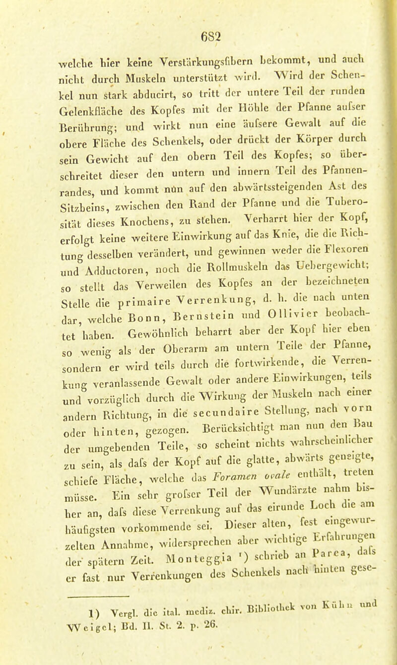 682 welche liier keine Verstärkungsfibern bekommt, und aucli niclit durch Muskeln unterstützt wird. Wird der Schen- kel nun stark abduclrt, so tritt der untere Teil der runden Gelenkfläche des Kopfes mit der Höhle der Pfanne aufser Berührung; und wirkt nun eine äufsere Gewalt auf die obere Fläche des Schenkels, oder drückt der Körper durch sein Gewicht auf den obern Teil des Kopfes; so über- schreitet dieser den untern und Innern Teil des Pfannen- randes, und kommt nün auf den abwärtssteigenden Ast des Sitzbeins, zwischen den Rand der Pfanne und die Tubero- sität dieses Knochens, zu stehen. Verharrt hier der Kopf, erfolgt keine weitere Einwirkung auf das Knie, die die Rich- tung desselben verändert, und gewinnen weder die Flexoren und Adductoren, noch die Rollmuskeln das Uebergewlcht; so stellt das Verweilen des Kopfes an der bezeichneten Stelle die prImaire Verrenkung, d. h. die nach unten dar, welche Bonn, Bernstein und OHIvIer beobach- tet 'haben. Gewöhnlich beharrt aber der Kopf hier eben so wenig als der Oberarm am untern Teile der Pfanne, sondern er wird teils durch die fortwirkende, die Verren- kung veranlassende Gewalt oder andere Einwirkungen, teils und vorzüglich durch die Wirkung der Muskeln nach einer andern Richtung, In die secundalre Stellung, nach vorn oder hinten, gezogen. Berücksichtigt man nun den hau der umgebenden Teile, so scheint nichts wahrschc.nhcher zu sein, als dafs der Kopf auf die glatte, abwärts geneigte, schiefe Fläche, welche das Foramen omle enthalt treten müsse. Ein sehr grofser Teil der Wundärzte nahm bis- her an, dafs diese Verrenkung auf das eirunde Loch die am häufigsten vorkommende sei. Dieser alten, fest e.ngewur- . zelten Annahme, widersprechen aber wichtige Erfahrungen der spätem Zelt. Montegg,Ia ') schrieb an Parea, da s er fast nur Verrenkungen des Schenkels nach hinten gese- 1) Vcrgl. die lul. .ucci;.. chir. Bibliothek von Kül... und