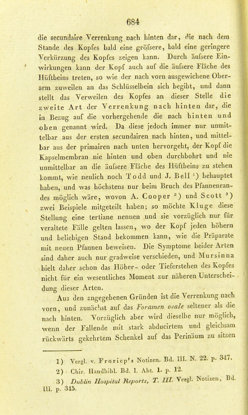 die secundaire Verrenkung nach hinten dar, die nach dem Stande des Kopfes bald eine gröfsere, bald eine geringere Verkürzung des Kopfes zeigen kann. Durch äufsere Ein- wirkungen kann der Kopf auch auf die äufsere Fläche des Hüftbeins treten, so wie der nach vorn ausgewichene Ober- arm zuweilen an das Schlüsselbein sich begibt, und dann stellt das Verweilen des Kopfes an dieser Stelle die zweite Art der Verrenkung nach hinten dar, die in Bezug auf die vorhergehende die nach hinten und oben genannt wird. Da diese jedoch immer nur unmit- telbar aus der ersten secundairea nach hinten, und mittel- bar aus der primalren nach unten hervorgeht, der Kopf die Kapselmembran nie hinten und oben durchbohrt und nie unmittelbar an die äufsere Fläche des Hüftbeins zu stehen kommt, wie neulich noch Todd und J. Bell behauptet haben, und was höchstens nur beim Bruch des Pfannenran- des möglich wäre, wovon A. Cooper =) und Scott ^) zwei Beispiele mitgeteilt haben; so möchte Kluge diese Stellung eine lertiane nennen und sie vorzüglich nur für veraltete Fälle gelten lassen, wo der Kopf jeden höhern und beliebigen Stand bekommen kann, wie die Präparate mit neuen Pfannen beweisen. Die Symptome beider Arten sind daher auch nur gradweise verschieden, und Mursinna hielt daher schon das Höher- oder Tieferstehen des Kopfes nicht für ein wesentliches Moment zur näheren Unterschei- dung dieser Arten. Aus den angegebenen Gründen ist die Verrenkung nach vorn, und zunächst auf das Foramen ovale seltener als die nach hinten. Vorzüglich aber wird dieselbe nur möglich, wenn der Fallende mit stark abducirlem und gleichsam rückwärts gekehrtem Schenkel auf das Perinäum zu sitzen 1) Vergl. V. FroricpS Notizen. Bd. III. N. 22. p. 347. 2) Clür. Handbibl. Bd. I. Abt. 1. p. 12. 3) Dublin Hospital Reports. T. III. Vergl. Nötigen. Bd. III. p. 345.