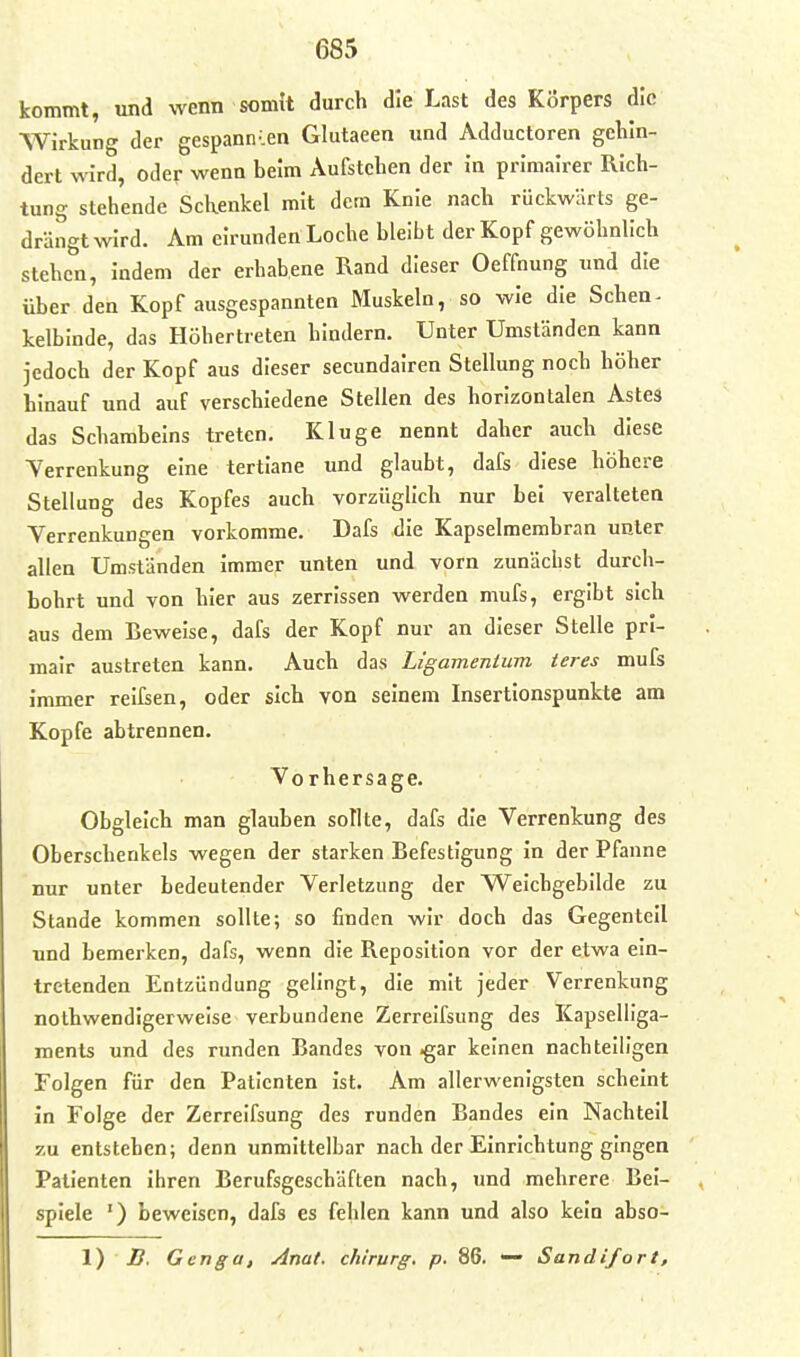 kommt, und wenn somit durch die Last des Körpers die Wirkung der gespannten Glutaeen und Adductoren gehin- dert wird, oder wenn beim Aufstehen der in primairer Rich- tung stehende Schenkel mit dem Knie nach rückwärts ge- drängtwird. Am eirunden Loche bleibt der Kopf gewöhnlich stehen, indem der erhabene Rand dieser Oeffnung und die über den Kopf ausgespannten Muskeln, so wie die Schen- kelbinde, das Höhertreten bindern. Unter Umständen kann jedoch der Kopf aus dieser secundalren Stellung noch höher hinauf und auf verschiedene Stellen des horizontalen Astes das Schambeins treten. Kluge nennt daher auch diese Verrenkung eine tertlane und glaubt, dafs diese höhere Stellung des Kopfes auch vorzüglich nur bei veralteten Verrenkungen vorkomme. Dafs die Kapselmembran unter allen Umständen immer unten und vorn zunächst durch- bohrt und von hier aus zerrissen werden mufs, ergibt sich aus dem Lewelse, dafs der Kopf nur an dieser Stelle prl- mair austreten kann. Auch das Ligamentum teres mufs immer reifsen, oder sich von seinem Insertionspunkte am Kopfe abtrennen. Vorhersage. Obgleich man glauben sollte, dafs die Verrenkung des Oberschenkels wegen der starken Befestigung in der Pfanne nur unter bedeutender Verletzung der Weichgebilde zu Stande kommen sollte; so finden wir doch das Gegenteil und bemerken, dafs, wenn die Reposition vor der etwa ein- tretenden Entzündung gelingt, die mit jeder Verrenkung nothwendigerweise verbundene Zerrelfsung des Kapselllga- ments und des runden Bandes von .gar keinen nachteiligen Folgen für den Patienten ist. Am allerwenigsten scheint in Folge der Zerrelfsung des runden Bandes ein Nachteil zu entstehen; denn unmittelbar nach der Einrichtung gingen Patienten ihren Berufsgeschäften nach, und mehrere Bei- spiele ') beweisen, dafs es fehlen kann und also kein abso- 1) 2?, Genga, Anat. chirurg. p. 86. — Sandifort,