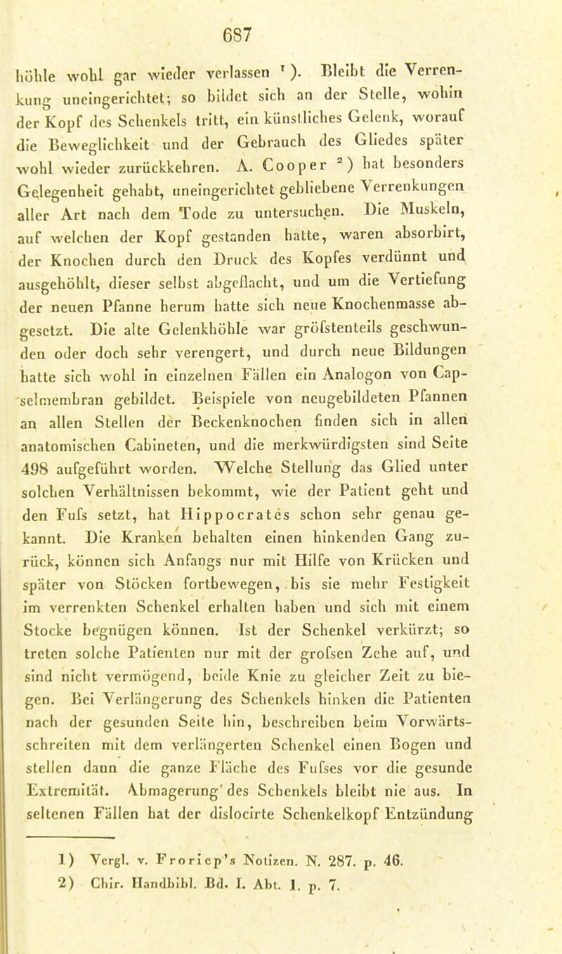 höhle wohl gar wieder verlassen ' ). Bleibt die Verren- kung iineingerichtet; so bildet sich an der Stelle, wohin der Kopf des Schenkels tritt, ein künstliches Gelenk, worauf die Beweglichkeit und der Gebrauch des Gliedes später wohl wieder zurückkehren. A. Cooper hat besonders Gf^legenhelt gehabt, uneingerichtet gebliebene Verrenkungen aller Art nach dem Tode zu untersuchen. Die Muskeln, auf welchen der Kopf gestanden hatte, waren absorbirt, der Knochen durch den Druck des Kopfes verdünnt und ausgehöhlt, dieser selbst abgeflacht, und um die Vertiefung der neuen Pfanne herum hatte sich neue Knochenmasse ab- gesetzt. Die alte Gelenkhöhle war gröfstenteils geschwun- den oder doch sehr verengert, und durch neue Bildungen hatte sich wohl in einzelnen Fällen ein Analogen von Cap- sclmembran gebildet. Beispiele von neugebildeten Pfannen an allen Stellen der Beckenknochen finden sich in allen anatomischen Cabineten, und die merkwürdigsten sind Seite 498 aufgeführt worden. Welche Stellung das Glied unter solchen Verhältnissen bekommt, wie der Patient geht und den Fufs setzt, hat HIppocrates schon sehr genau ge- kannt. Die Kranken behalten einen hinkenden Gang zu- rück, können sich Anfangs nur mit Hilfe von Krücken und später von Stöcken fortbewegen,, bis sie mehr Festigkeit im verrenkten Schenkel erhalten haben und sich mit einem Stocke begnügen können. Ist der Schenkel verkürzt; so treten solche Patienten nur mit der grofsen Zehe auf, und sind nicht vermögend, beide Knie zu gleicher Zeit zu bie- gen. Bei Verlängerung des Schenkels hinken die Patienten nach der gesunden Seile hin, beschreiben beim Vorwärts- schreiten mit dem verlängerten Schenkel einen Bogen und steilen dann die ganze Fläche des Fufses vor die gesunde Extremität. Abmagerung'des Schenkels bleibt nie aus. In seltenen Fällen hat der dislocirte Schenkelkopf Entzündung 1) Vcrgl. V. Froricp's Nolizcn. N. 287. p. 46. 2) Chir. Handbibl. Bd. I. Abt. J. p. 7.