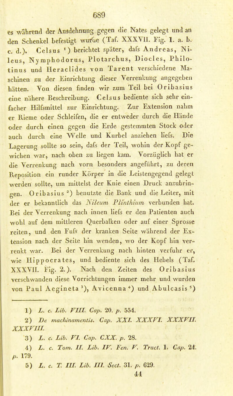 es wahrend der iS^usdehnung gegen die Nates gelegt und an den Schenkel befestigt wurue (Taf. XXXVII. Fig. 1. a. b. c. d.)« Celsus ') berichtet später, dafs Andreas, Ni- leus, Nymphodorus, Plotarchus, Diocles, Philo- tinus und Heraclides von Tarent verschiedene Ma- schinen zu der Einrichtung dieser Verrenkung angegeben hätten. Von diesen finden wir zum Teil bei Oribasius eine nähere Beschreibung. Celsus bediente sich sehr ein- facher Hilfsmittel zur Einrichtung. Zur Extension nahm er Rieme oder Schleifen, die er entweder durch die Hände oder durch einen gegen die Erde gestemmten Stock oder aucb durch eine Welle und Kurbel anziehen Uefs. Die Lagerung sollte so sein, dafs der Teil, wohin der Kopf ge- wichen war, nach oben zu liegen kam. Vorzüglich hat er die Verrenkung nach vorn besonders angeführt, zu deren Reposition ein runder Körper in die Leistengegend gelegt werden sollte, um mittelst der Knie einen Druck anzubrin- gen. Oribasius benutzte die Bank und die Leiter, mit der er bekanntlich das Nileum Plinihium verbunden hat* Bei der Verrenkung nach innen liefs er den Patienten auch wohl auf dem mittleren Querbalken oder auf einer Sprosse reiten, imd den Fufs der kranken Seite während der Ex- tension nach der Seite hin wenden, wo der Kopf hin ver- renkt war. Bei der Verrenkung nach hinten verfuhr er, wie Hlppocrates, und bediente sich des Hebels (Taf, XXXVII. Fig. 2.). Nach den Zeiten des Oribasius verschwanden diese Vorrichtungen immer mehr und wurden von Paul Aegineta Avicenna *) und Abulcasis 1) X. c. Lib. rUI. Gap. 20. p. 554. 2) De machinamentis. Cup. XXI. XXXF^I. XXXVII. XXXFIIL 3) L. c. Lib. VI. Cup. CXX. p. 28. 4) L. c. Tom. IL Lib. IV. Fen. V. Tract. 1. Cap. 2*. p. 179. 5) L. c. T. lU. Lib. in. Sect. 31. p. 629. 44