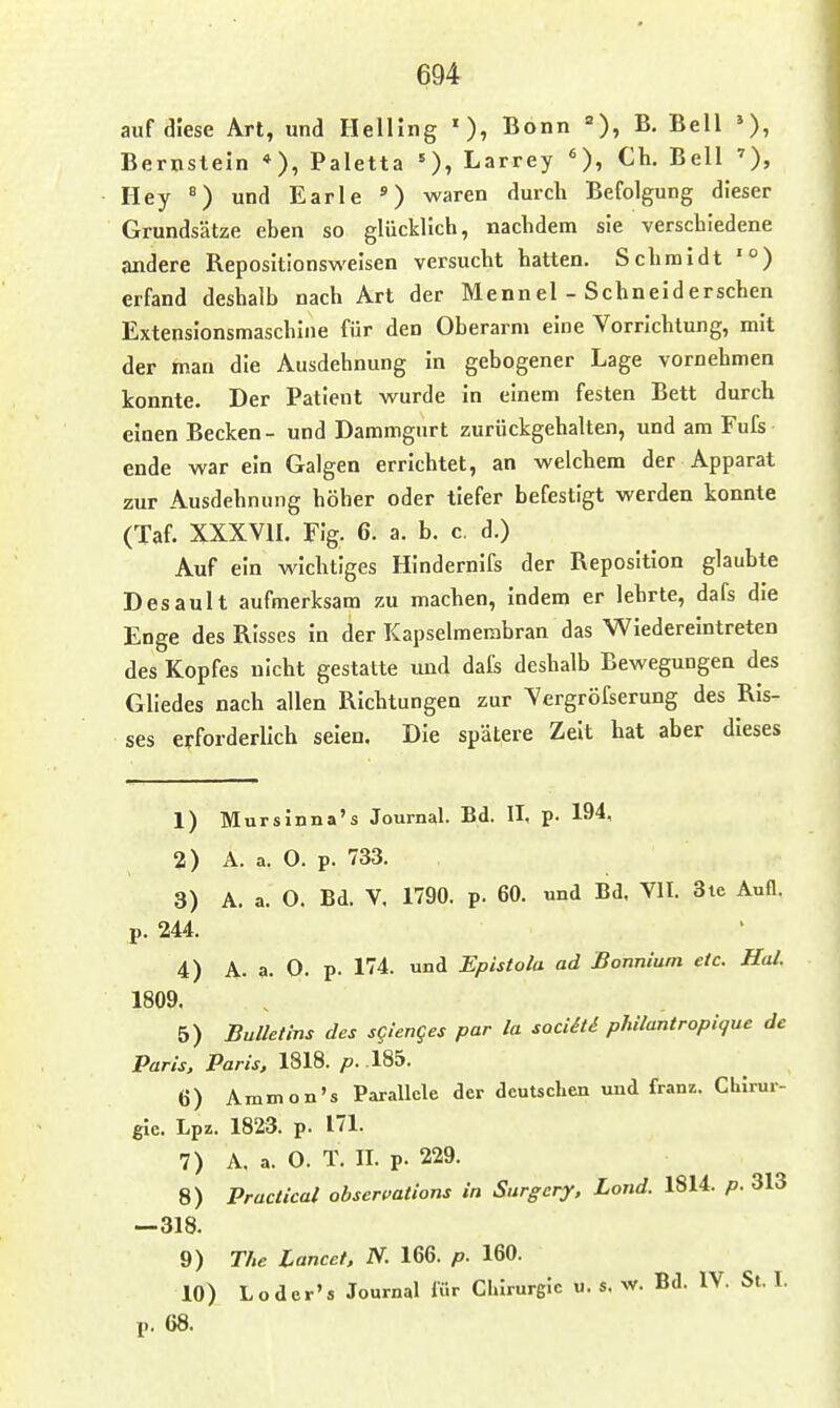 auf diese Art, und Helling '), Bonn =), B. Bell Bernstein *), Paletta Larrey Ch. Bell ')» Hey ^) und Earle ') waren durch Befolgung dieser Grundsätze eben so glücklich, nachdem sie verschiedene andere Repositionsweisen versucht hatten. Schmidt '°) erfand deshalb nach Art der Mennel - Schneiderschen Extensionsmaschine für den Oberarm eine Vorrichtung, mit der man die Ausdehnung in gebogener Lage vornehmen konnte. Der Patient wurde in einem festen Bett durch einen Becken- und Dammgurt zurückgehalten, und am Fufs ende war ein Galgen errichtet, an welchem der Apparat zur Ausdehnung höher oder tiefer befestigt werden konnte (Taf. XXXVn. Fig. 6. a. b. c. d.) Auf ein wichtiges Hindernifs der Reposition glaubte Desault aufmerksam zu machen, indem er lehrte, dafs die Enge des Risses in der Kapselmerabran das Wiedereintreten des Kopfes nicht gestatte und dafs deshalb Bewegungen des Gliedes nach allen Richtungen zur Vergröfserung des Ris- ses erforderlich seien. Die spätere Zelt hat aber dieses 1) Mursinna's Journal. Bd. II, p. 194, 2) A. a. 0. p. 733. 3) A. a. O. Bd. V. 1790. p. 60. und Bd. VII. 3ie Aufl. p. 244. 4) A. a. O. p. 174. und Epistola ad ßonnium etc. Hol. 1809. 5) Bulletins des sgienges par la sociiti philantropique de Paris, Paris, \%\^. p.\^^- 6) Ammon's Parallele der deutschen und franz. CLIrur- gie. Lpz. 1823. p. 171. 7) A. a. 0. T. II. p. 229. 8) Practical obserpations in Surgcry, Land. 1814. p. 313 —318. 9) The Lancet. N. 166. p. 160. 10) Loder's Journal lür Chirurgie u. s. w. Bd. IV. St. I. p. 68.