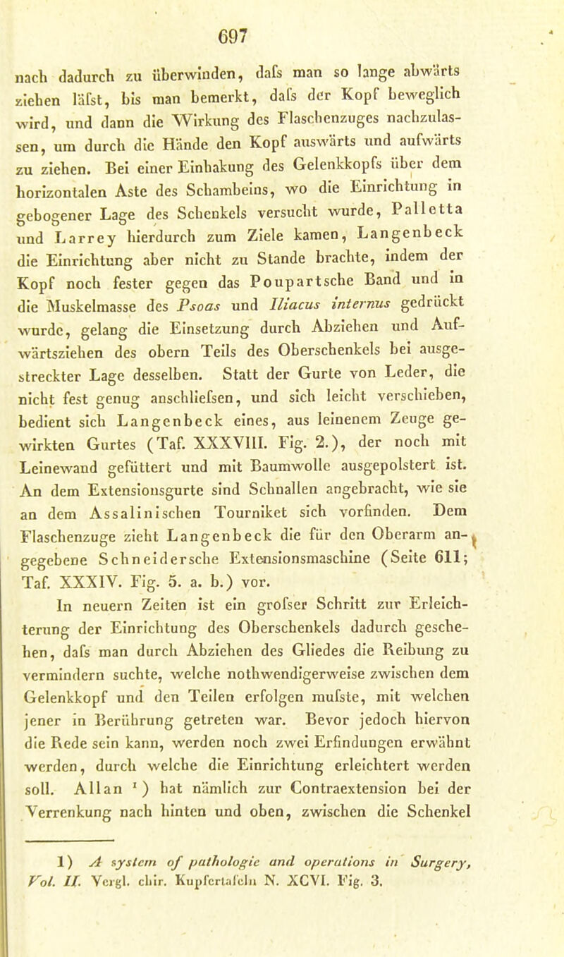 nach dadurch zu überwinden, dafs man so lange abwärts ziehen läfst, bis man bemerkt, dafs der Kopf beweglich wird, imd dann die Wirkung des Flaschenzuges nachzulas- sen, um durch die Hände den Kopf auswärts und aufwärts zu ziehen. Bei einer Einhakung des Gelenkkopfs über dem horizontalen Aste des Schambeins, wo die Einrichtung in gebogener Lage des Schenkels versucht wurde, Palletta imd Larrey hierdurch zum Ziele kamen, Langenbeck die Einrichtung aber nicht zu Stande brachte, indem der Kopf noch fester gegen das Poupartsche Band und in die Muskelmasse des Psoas und Ili'acus internus gedrückt wurde, gelang die Einsetzung durch Abziehen und Auf- wärtsziehen des obern Teils des Oberschenkels bei ausge- streckter Lage desselben. Statt der Gurte von Leder, die nicht fest genug anschllefsen, und sich leicht verschieben, bedient sich Langenbeck eines, aus leinenem Zeuge ge- wirkten Gurtes (Taf. XXXVIII. Flg. 2.), der noch mit Leinewand gefüttert und mit Baumwolle ausgepolstert ist. An dem Extensiousgurte sind Schnallen angebracht, wie sie an dem As salin Ischen Tournlket sich vorfinden. Dem Flaschenzuge zieht Langenbeck die für den Oberarm an-^ gegebene Schneldersche Exteoslonsmaschine (Seite 611; Taf. XXXIV. Fig. 5. a. b.) vor. In neuern Zelten ist ein grofser Schritt zur Erleich- terung der Einrichtung des Oberschenkels dadurch gesche- hen, dafs man durch Abziehen des Gliedes die Reibung zu vermindern suchte, welche nothwendigerweise zwischen dem Gelenkkopf und den Teilen erfolgen mufste, mit welchen jener in Berührung getreten war. Bevor jedoch hiervon die Rede sein kann, werden noch zwei Erfindungen erwähnt werden, durch welche die Einrichtung erleichtert werden soll. Allan ' ) hat nämlich zur Contraextension bei der Verrenkung nach hinten und oben, zwischen die Schenkel 1) j4 System of pathologie and Operations in Surgery, Vol. IL Vcigl. clilr. KupfcrUlclii N. XCVI. Fig. 3.