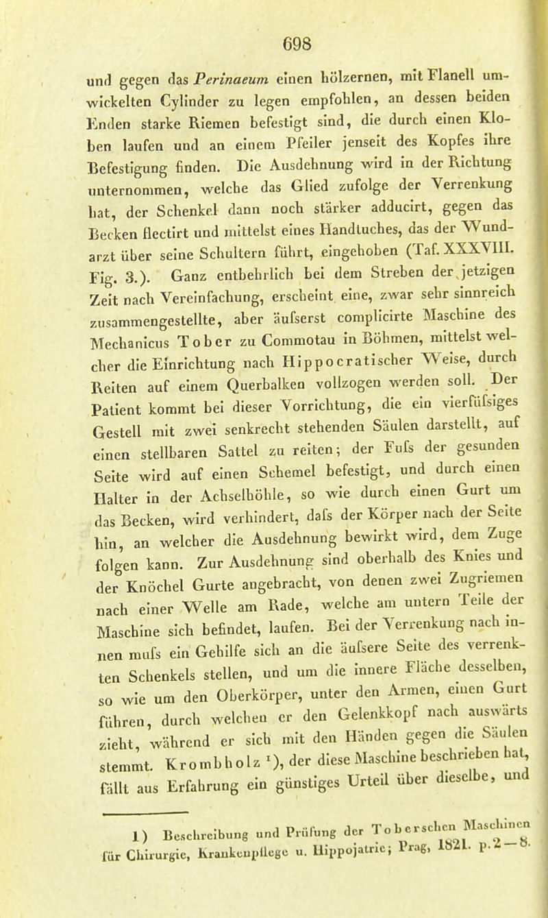 unrl gegen das Perinaeum einen liölzernen, mit Flanell um- wickelten Cylinder zu legen empfohlen, an dessen beiden Enden starke Riemen befestigt sind, die durch einen Klo- ben laufen und an einem Pfeiler jenseit des Kopfes ihre Befestigung finden. Die Ausdehnung wird in der Richtung unternommen, welche das Glied zufolge der Verrenkung bat, der Schenkel dann noch stärker adducirt, gegen das Becken flectirt und mittelst eines Handluches, das der Wund- arzt über seine Schultern fuhrt, eingehoben (Taf. XXXYIII. Fig. 3.)- Ganz entbehrlich bei dem Streben der jetzigen Zeit nach Verelnfacbung, erscheint eine, zwar sehr sinnreicb zusammengestellte, aber äufserst complicirte Maschine des Mecbanicus Tober zu Commotau in Böhmen, mittelst wel- cher die Einrichtung nach Hippocratischer Weise, durch Reiten auf einem Querbalken vollzogen werden soll. Der Patient kommt bei dieser Vorrichtung, die ein vierfdfsiges Gestell mit zwei senkrecht stehenden Säulen darstellt, auf einen stellbaren Sattel zu reiten; der Fufs der gesunden Seite wird auf einen Schemel befestigt, und durch emen Halter in der Achselhöhle, so wie durch einen Gurt um das Becken, wird verhindert, dafs der Körper nach der Seite hin, an welcher die Ausdehnung bewirkt wird, dem Zuge folgen kann. Zur Ausdehnung sind oberhalb des Knies und der Knöchel Gurte angebracht, von denen zwei Zugriemen „ach einer Welle am Rade, welche am untern Teile der Maschine sich befindet, laufen. Bei der Verrenkung nach m- nen mufs ein Gehilfe sich an die äufsere Seite des verrenk- ten Schenkels stellen, und um die innere Fläche desselben, so wie um den Oberkörper, unter den Armen, emen Gurt führen, durch welchen er den Gelenkkopf nach auswärts .lebt, während er sich mit den Händen gegen die Säulen stemmt. Krombholz 0, der diese Maschine beschneben hat fällt aus Erfahrung ein günstiges Urteil über dieselbe, und I 1) Beschreibung und Prüfung der To b ersehen M,scläncn für Chirurgie. kraukcnpUcge u. Uippojatric; Prag, 1821. p.-!-»-