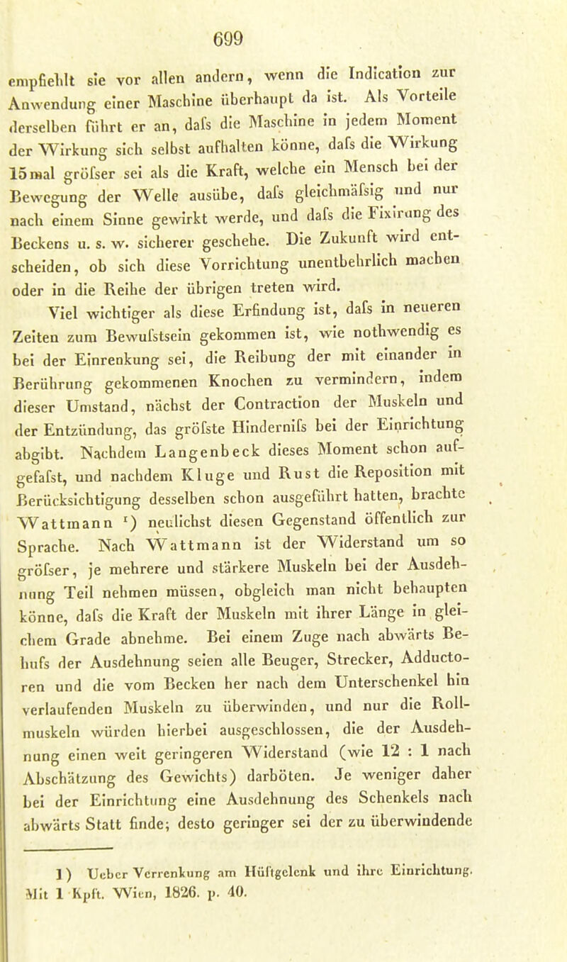 empfielilt sie vor allen andern, wenn die Indication zur Anwendung einer Maschine Überhaupt da Ist. Als Vorteile derselben führt er an, dafs die Maschine in jedem Moment der Wirkung sich selbst aufhalten könne, dafs die Wirkung 15 mal grüfser sei als die Kraft, welche ein Mensch bei der Bewegung der Welle ausübe, dafs gleichmäfsig und nur nach einem Sinne gewirkt werde, und dafs die Fixirung des Beckens u. s. w. sicherer geschehe. Die Zukunft wird ent- scheiden, ob sich diese Vorrichtung unentbehrlich machen oder in die Reihe der übrigen treten wird. Viel wichtiger als diese Erfindung ist, dafs in neueren Zeiten zum Bewufstseln gekommen ist, wie nothwendig es bei der Einrenkung sei, die Reibung der mit einander m Berührung gekommenen Knochen zu vermindern, indem dieser Umstand, nächst der Contraction der Muskeln und der Entzündung, das gröfste HIndernifs bei der Einrichtung abgibt. Nachdem Langenbeck dieses Moment schon auf- gefafst, und nachdem Kluge und Rust die Reposition mit Berücksichtigung desselben schon ausgeführt hatten, brachte Wattmann ') neulichst diesen Gegenstand öffentlich zur Sprache. Nach VVattmann ist der Widerstand um so gröfser, je mehrere und stärkere Muskeln bei der Ausdeh- nung Teil nehmen müssen, obgleich man nicht behaupten könne, dafs die Kraft der Muskeln mit ihrer Länge in glei- chem Grade abnehme. Bei einem Zuge nach abwärts Be- hufs der Ausdehnung seien alle Beuger, Strecker, Adducto- ren und die vom Becken her nach dem Unterschenkel hin verlaufenden Muskeln zu überwinden, und nur die Roll- muskeln würden hierbei ausgeschlossen, die der Ausdeh- nung einen weit geringeren Widerstand (wie 12 : 1 nach Abschätzung des Gewichts) darböten. Je weniger daher bei der Einrichtung eine Ausdehnung des Schenkels nach abwärts Statt finde; desto geringer sei der zu überwindende 1) XJebcr Verrentung am Hültgclenk und ihre Einrichtung. Mit 1 Rpft. Wien, 1826. p. 40.