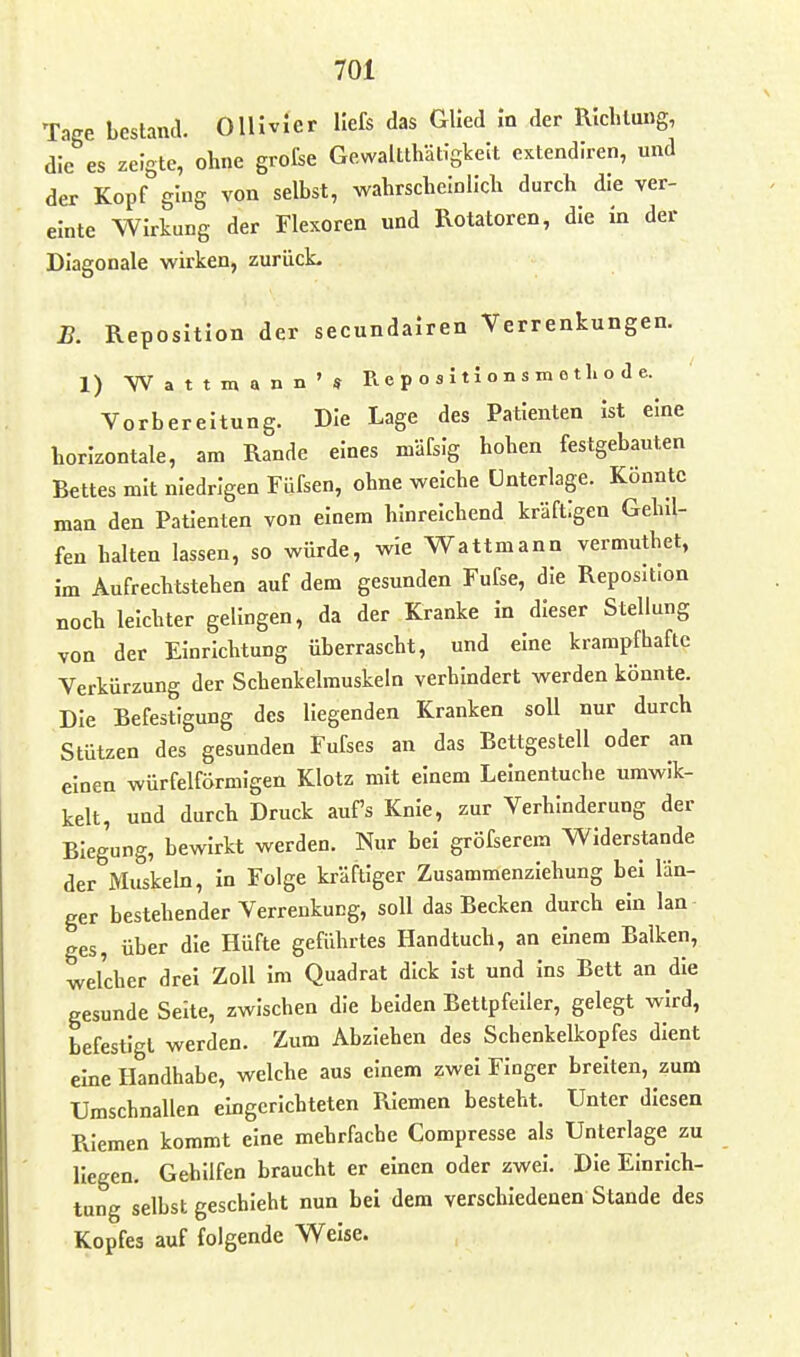 Tage bestand. OlHvIer Hefs das Glied In der RIcblung, die es zeigte, ohne grofse Gewaltthätigkeit extendlren, und der Kopf ging von selbst, wahrscbelnlidi durch die ver- einte Wirkung der Flexoren und Rotatoren, die in der Diagonale wirken, zurücL R Reposition der secundairen Verrenkungen. 1) Wattiaann'* R e p o s i 11 o n s m e t Ii o d e. Vorbereitung. Die Lage des Patienten ist eine horizontale, am Rande eines mäfsig hohen festgebauten Bettes mit niedrigen Füfsen, ohne welche Unterlage. Könnte man den Patienten von einem hinreichend kräftigen Gehil- fen halten lassen, so würde, wie V7attmann vermuthet, im Äufrechtstehen auf dem gesunden Fufse, die Reposition noch leichter gelingen, da der Kranke in dieser Stellung von der Einrichtung überrascht, und eine krampfhafte Verkürzung der Schenkelmuskeln verhindert werden könnte. Die Befestigung des liegenden Kranken soll nur durch Stützen des gesunden Fufses an das Bettgestell oder an einen würfelförmigen Klotz mit einem Leinentuche umwik- kelt, und durch Druck aufs Knie, zur Verhinderung der Biegung, bewirkt werden. Nur bei gröfserem Widerstande der Muskeln, in Folge kräftiger Zusammenziehung bei län- ger bestehender Verrenkung, soll das Becken durch ein lan ges, über die Hüfte geführtes Handtuch, an einem Balken, welcher drei Zoll Im Quadrat dick ist und Ins Bett an die gesunde Seite, zwischen die beiden Bettpfeiler, gelegt wird, befestigt werden. Zum Abziehen des Schenkelkopfes dient eine Handhabe, welche aus einem zwei Finger breiten, zum Umschnallen eingerichteten Riemen besteht. Unter diesen Pvlemen kommt eine mehrfache Compresse als Unterlage zu liegen. Gehilfen braucht er einen oder zwei. Die Einrich- tung selbst geschieht nun bei dem verschiedenen Stande des Kopfes auf folgende Weise.