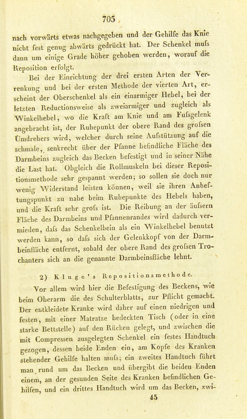 nach vorwSrts etwas nacligegeben und der Gehilfe das Knie nicht fest genug abwärts gedrückt hat. Der Schenkel mufs dann um einige Grade höher gehoben werden, worauf die Reposition erfolgt. Bei der Einrichtung der drei ersten Arten der Ver- renkung und bei der ersten Methode der vierten Art, er- scheint der Oberschenkel als ein einarmiger Hebel, bei der letzten Reductionsweise als zweiarmiger und zugleich als Winkelhebel, wo die Kraft am Knie und am Fufsgelenk angebracht Ist, der Ruhepunkt der obere Rand des grofsen Ümdrehers wird, welcher durch seine Aufstützung auf die schmale, senkrecht über der Pfanne befindliche Fläche des Darmbeins zugleich das Becken befestigt und in seiner Nähe die Last hat. Obgleich die Rollmuskeln bei dieser Reposl- tlonsmethode sehr gespannt werden; so sollen sie doch nur wenig Widerstand leisten können, well sie Ihren Anhef- tungsVnl^t zu nahe beim Ruhepunkte des Hebels haben, und*'die Kraft sehr grofs Ist. Die Reibung an der äufsern Fläche des Darmbeins und Pfannenrandes wird dadurch ver- mieden, dafe das Schenkelbein als ein Winkelhebel benutzt werden kann, so dafs sich der Gelenkkopf von der Darm- beinfläche entfernt, sobald der obere Rand des grofsen Tro- chanters sich an die genannte Darmbeinsfläche lehnt. 2) Kluge's Repositionsmethode. Yor allem wird hier die Befestigung des Beckens, wie beim Oberarm die des Schulterblatts, zur Pflicht gemacht. Der entkleidete Kranke wird daher auf einen niedrigen und festen, mit einer Matratze bedeckten Tisch (oder in eine starke Bettstelle) auf den Rücken gelegt, und zwischen die mit Compressen ausgelegten Schenkel ein festes Handtuch gezogen, dessen beide Enden ein, am Kopfe des Kranken stehender Gehilfe halten mufs; ein zweites Handtuch führt man rund um das Becken und übergibt die beiden Enden einem, an der gesunden Seite des Kranken befindlichen Ge- hilfen und ein drittes Handtuch wird um das Becken, zwi- 45