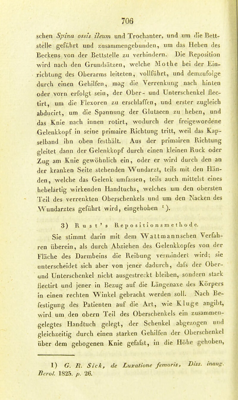 sehen Spina ossis {leum und Trochanter, und um die Bett- stelle geführt und zusaniniengebutiden, um das Heben des Beckens von der Bettstelle zu verhindern. Die Reposition wird nach den Grundsätzen, welche Mothe bei der Ein- richtung des Oberarms leiteten, vollführt, und demzufolge durch einen Gehilfen, mag die Verrenkung nach hinten oder vorn erfolgt sein, der Ober- und Unterschenkel flec- tirt, um die Flexoren zu erschlaffen, und erster zugleich abducirt, um die Spannung der Glutaeen zu heben, und das Knie nach innen rotirt, wodurch der freigewordene Gelenkkopf in seine primaire Richtung tritt, weil das Kap- selband ihn oben festhält. Aus der primalren Richtung gleitet dann der Gelenkkopf durch einen kleinen Ruck oder Zug am Knie gewöhnlich ein, oder er wird durch den an der kranken Seite stehenden Wundarzt, teils mit den Hän- den, welche das Gelenk umfassen, teils auch mittelst eines hebelarlig wirkenden Handtuchs, welches um den obersten Teil des verrenkten Oberschenkels und um den Nacken des Wundarztes geführt wird, eingehoben '). 3) Rust's Repositionsraethode. Sie Stimmt darin mit dem Waltmannschen Verfah- ren überein, als durch Abziehen des Gelenkkopfes von der Fläche des Darmbeins die Reibung vermindert wird; .sie unterscheidet sich aber von jener dadurch, dafs der Ober- und Unterschenkel nicht ausgestreckt bleiben, sondern stark Hectirt und jener In Bezug auf die Längenaxe des Körpers in einen rechten Winkel gebracht werden soll. Nach Be- lestigung des Patienten auf die Art, wie Kluge angibt, wird um den obern Teil des Oberschenkels ein zusammen- gelegtes Handtuch gelegt, der Schenkel abgezogen und gleichzeitig durch einen starken Gehilfen der Oberschenkel über dem gebogenen Knie gefafst, in die Höhe gehoben. 1) G. R. Sick, de Luxatlone femoris, BUs. inaiig. Bcrol. 1825. p. 26.