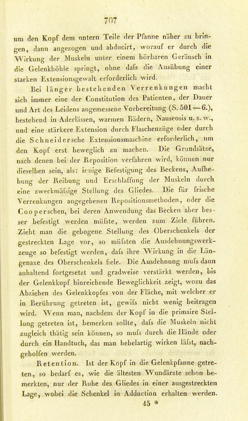 um den Kopf dem nntern Teile der Pfanne näher zu brin- gen, dann angezogen und abdiicirt, worauf er durch die Wirkung der Muskeln unter einem hörbaren Geräusch in die Gelenkhöhie springt, ohne dafs die Ausübung einer starken Extensionsgewalt erforderlich wird. Bei länger bestehenden Verrenkungen macht sich immer eine der Constitution des Patienten, der Dauer und Art des Leidens angemessene Vorbereitung (S. 501 — 6.), bestehend in Aderlässen, wannen Bädern, Nauseosis u. s. w., und eine stärkere Extension durch Flaschenzüge oder durch die Schneid ersehe Extensionsmaschine erforderlich, nm den Kopf erst beweglich zu machen. Die Grundsätze, nach denen bei der Reposition verfahren wird, können nur dieselben sein, als: irnige Befestigung des Beckens, Aufhe- bung der Reibung und Erschlaffung der Muskeln durch eine zweckmäßige Stellung des Gliedes. Die für frische Verrenkungen angegebenen Repositionsmelhoden, oder die Cooperschen, bei deren Anwendung das Becken aber bes- ser befestigt werden miifste, werden zum Ziele führen. Zieht man die gebogene Stellung des Oberschenkels der gestreckten Lage vor, so müfsten die Ausdehnungswerk- zeuge so befestigt werden, dafs ihre Wirkung In die Län- genaxe des Oberschenkels fiele. Die Ausdehnung mufs dann anhaltend fortgesetzt und gradweise verstärkt werden, bis der Gelenkkopf hinreichende Beweglichkeit zeigt, wozu das Abziehen des Gelenkkopfes von der Fläche, mit welcher er in Berührung getreten ist, gewifs nicht wenig beitragen wird. Wenn man, nachdem der Kopf In die primalre Stel- lung getreten ist, bemerken sollte, dafs die Muskeln nicht zugleich thätig sein können, so mufs durch die Hände oder durch ein Handtuch, das man hebelartig wirken läfst, nach- geholfen werden. Retention. Ist der Kopf in die Gelenkpfanne getre- ten, so bedarf es, wie die ältesten Wundärzte schon be- merkten, nur der Ruhe des Gliedes in einer ausgestreckten Lage, wobei die Schenkel in Adduction erhalten werden. 45 *