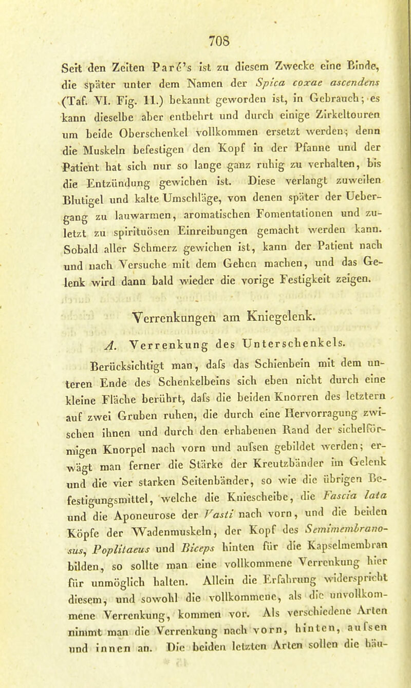 Sert den Zeiten Par6's ist zu diesem Zwecke eine Binde, die später unter dem Namen der Spica coxae ascendens (Taf. VI. Fig. 11.) bekannt geworden ist, in Gebrauch; es kann dieselbe aber entbehrt und durch einige Zirkeltouren um beide Oberschenkel vollkommen ersetzt werden; denn die Muskeln befestigen den Kopf in der Pfanne und der Patient hat sich nur so lange ganz ruhig zu verhalten, bis die Entzündung gewichen ist. Diese verlangt zuweilen Blutigel und kalte Umschlage, von denen später der Ueber- gang zu lauwarmen, aromatischen Fomentationen und zu- letzt zu Spirituosen Einreibungen gemacht werden kann. Sobald aller Schmerz gewichen ist, kann der Patient nach und nach Versuche mit dem Gehen machen, und das Ge- lenk wird dann bald wieder die vorige Festigkeit zeigen. Verrenkungen am Kniegelenk. A. Verrenkung des Unterschenkels. Berücksichtigt man, dafs das Schienbein mit dem un- teren Ende des Schenkelbeins sich eben nicht durch eine kleine Flache berührt, dafs die beiden Knorren des letztern auf zwei Gruben ruhen, die durch eine Hervorragung zwi- schen ihnen und durch den erhabenen Rand der slchelffir- mlgen Knorpel nach vorn und aufsen gebildet werden; er- wägt man ferner die Stärke der Kreutzbänder im Gelenk und die vier starken Seitenbänder, so wie die übrigen Be- festigungsmittel, welche die Kniescheibe, die Fascia lata und die Aponeurose der Vasti nach vorn, und die beiden Köpfe der Wadenmuskeln, der Kopf des Semimemlrano- sus, Poplilaeus und Biceps hinten für die Kapselmembran bilden, so sollte man eine vollkommene Verrenkung hier für unmöglich halten. Allein die Erfahrung widerspricht diesem,' und sowohl die vollkommene, als die unvollkom- mene Verrenkung, kommen vor. Als verschiedene Arien nimmt man die Verrenkung nach vorn, hinten, aufsen wnd innen an. Die beiden letzten Arten sollen die hau-