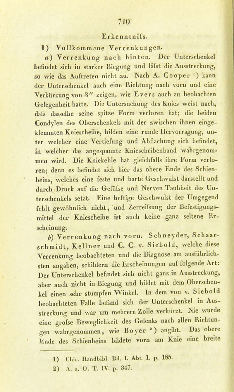 Erkenntnifs. 1) Vollkommene Verrenkungen, ö) Verrenkung nach hinten. Der Unterschenkel befindet sich in starker Biegung und läfst die Ausstreckung, so wie das Auftreten nicht zu. Nach A. Cooper ') kann der Unterschenkel auch eine Richtung nach vorn und eine Verkürzung von 3 zeigen, wie Evers auch zu beobachten Gelegenheit hatte. Dia Untersuchung des Knies weist nach, dafs dasselbe seine spitze Form verloren hat; die beiden Condylen des Oberschenkels mit der zwischen ihnen einge- klemmten Kniescheibe, bilden eine runde Hervorragung, un- ter welcher eine Vertiefung und Abflachung sich befindet, in welcher das angespannte Kniescheibenband wahrgenom- men wird. Die Kniekehle hat gleichfalls ihre Form verlo- ren; denn es befindet sich hier das obere Ende des Schien- beins, welches eine feste und harte Geschwulst darstellt und durch Druck auf die Geräfse und Nerven Taubheit des Un- terschenkels setzt. Eine heftige Geschwulst der Umgegend fehlt gewöhnlich nicht, und Zerreifsung der Befestigungs- mittel der Kniescheibe ist auch keine ganz seltene Er- scheinung. b) Verrenkung nach vorn. Schneyder, Schaar- schmidt, Kellner und C. C. v. Siebold, welche diese Verrenkung beobachteten und die Diagnose am ausrührllch- sten angaben, schildern die Erscheinungen auf folgende Art: Der Unterschenkel befindet sich nicht ganz in Ausstreckung, aber auch nicht in Biegung und bildet mit dem Oberschen- kel einen sehr stumpfen Winkel. In dem von v. Siebold beobachteten Falle befand sich der Unterschenkel in Aus- streckung und war um mehrere Zolle verkürzt Nie wurde eine grofse Beweglichkeit des Gelenks nach allen Richtun- gen wahrgenommen, wie Boyer ') angibt. Das obere Ende des Schienbeins bildete vorn am Knie eine breite 1) Clür. llandbibl. Bd. 1. Abt. 1. p. 185.