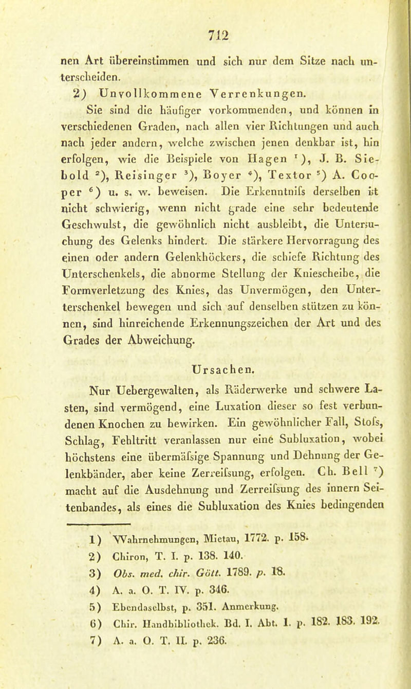 nen Art übereinstimmen und sich nur dem Sitze naclx un- tersclielden. 2) Unvollkommene Verrenkungen. Sie sind die häufiger vorkommenden, und können in verschiedenen Graden, nach allen vier Richtungen und auch nach Jeder andern, welche zwischen jenen denkbar ist, hin erfolgen, wie die Beispiele von Hagen J. B. Sie- Lold Relsinger Boyer *), Textor A. Coo- per *) u. s. w. beweisen. Die Erkenntnifs derselben lit nicht schwierig, wenn nicht grade eine sehr bedeutende Geschwulst, die gewöhnlich nicht ausbleibt, die Unterm- chung des Gelenks hindert. Die stärkere Hervorragung des einen oder andern Gelenkhöckers, die schiefe Richtung des Unterschenkels, die abnorme Stellung der Kniescheibe, die Formverletzung des Knies, das Unvermögen, den Unter- terschenkel bewegen und sich auf denselben stützen zu kön- nen, sind hinreichende Erkennungszeichen der Art und des Grades der Abweichung. Ursachen. Nur Uebergewalten, als Räderwerke und schwere La- sten, sind vermögend, eine Luxation dieser so fest verbun- denen Knochen zu bewirken. Ein gewöhnlicher Fall, Stöfs, Schlag, Fehltritt veranlassen nur eine Subluxation, wobei höchstens eine übermäfsige Spannung und Dehnung der Ge- lenkbänder, aber keine Zerrelfsung, erfolgen. Ch. Bell macht auf die Ausdehnung und Zerrelfsung des Innern Sel- tenbandes, als eines die Subluxation des Knies bedingenden 1) Wahrnehmungen, MIetau, 1772. p. 158. 2) Clüron, T. I. p. 138. 140. 3) Obs. med. c/tir. Göll. 1789. p. 18. 4) A. a. O. T. IV. p. 346. 5) Ebendaselbst, p. 351. Anmerkung. 6) ChJr. Handbibliothek. Bd. I. Abt. 1. p. 182. 183. 192.