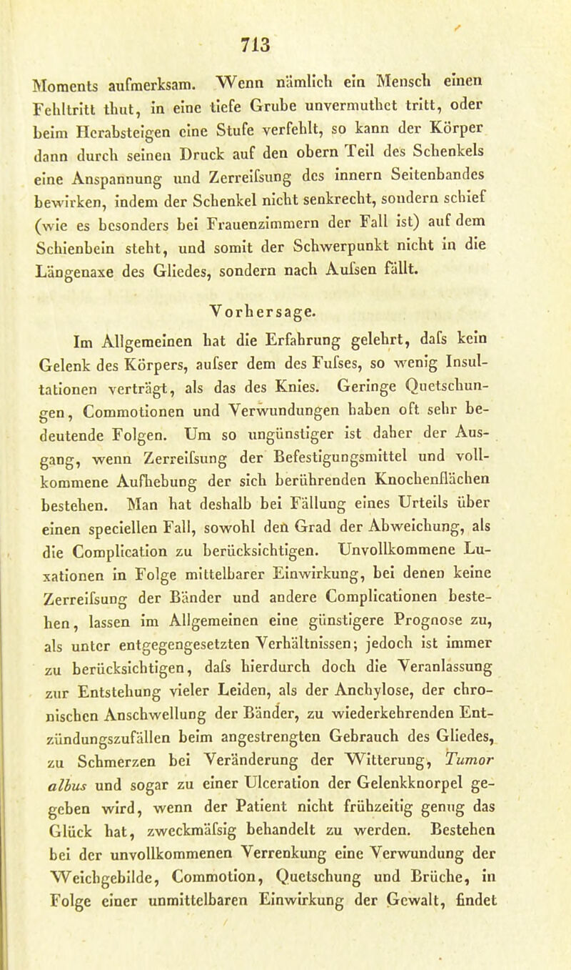 Moments aufmerksam. Wenn nämlich ein Menscli einen Fehltritt tluit, in eine tiefe Grube unvermutlict tritt, oder beim Herabsteigen eine Stufe verfehlt, so kann der Körper dann durch seinen Druck auf den obern Teil des Schenkels eine Anspannung und Zerreifsung des Innern Seitenbandes bewirken, indem der Schenkel nicht senkrecht, sondern schief (wie es besonders bei Frauenzimmern der Fall ist) auf dem Schienbein steht, und somit der Schwerpunkt nicht in die Längenaxe des Gliedes, sondern nach Aufsen fallt. Vorhersage. Im Allgemeinen hat die Erfahrung gelehrt, dafs kein Gelenk des Körpers, aufser dem des Fufses, so wenig Insul- tationen verträgt, als das des Knies. Geringe Quetschun- gen, Commotionen und Verwundungen haben oft sehr be- deutende Folgen. Um so ungünstiger ist daher der Aus- gang, wenn Zerreifsung der Befestigungsmittel und voll- kommene Aufhebung der sich berührenden Knochenflächen bestehen. Man hat deshalb bei Fällung eines Urteils über einen speciellen Fall, sowohl den Grad der Abweichung, als die Complicatlon zu berücksichtigen. Unvollkommene Lu- xationen in Folge mittelbarer Einwirkung, bei denen keine Zerreifsung der Bänder und andere Complicationen beste- hen, lassen im Allgemeinen eine günstigere Prognose zu, als unter entgegengesetzten Verhältnissen; jedoch ist immer zu berücksichtigen, dafs hierdurch doch die Veranlassung zur Entstehung vieler Leiden, als der Anchylose, der chro- nischen Anschwellung der Bänder, zu wiederkehrenden Ent- zündungszufällen beim angestrengten Gebrauch des Gliedes, zu Schmerzen bei Veränderung der W^itterung, Tumor albus und sogar zu einer Ulceration der Gelenkknorpel ge- geben wird, wenn der Patient nicht frühzeitig genug das Glück hat, zweckmäfsig behandelt zu werden. Bestehen bei der unvollkommenen Verrenkung eine Verwundung der Weichgebllde, Commotion, Quetschung und Brüche, in Folge einer unmittelbaren Einwirkung der Gewalt, findet