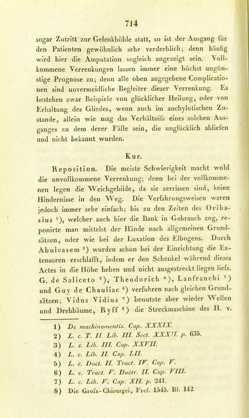 sogar Zutritt zur Gelenkhöhle statt, so ist der Ausgang für den Patienten gewöhnlich sehr verderblich; denn häufig wird hier die Amputation sogleich angezeigt sein. YoU- kommene Verrenkungen lassen immer eine höchst ungün- stige Prognose zu; denn alle oben angegebene Complicatlo- nen sind unvermeidliche Begleiter dieser Verrenkung. Es bestehen zwar Beispiele von glücklicher Heilung, oder von Erhaltung des Gliedes, wenn auch im anchylotischen Zu- stande, allein wie mag das Verhältnifs eines solchen Aus- ganges zu dem derer Fälle sein, die unglücklich abliefen und nicht bekannt wurden. Kur. Reposition. Die meiste Schwierigkeit macht wohl die unvollkommene Verrenkung; denn bei der vollkomme- nen legen die Weichgebilde, da sie zerrissen sind, keine Hindernisse in den Weg. Die Verfahrungsweisen waren jedoch immer sehr einfach; bis zu den Zelten des Oriba- sius welcher auch hier die Bank in Gebrauch zog, re- ponirte man mittelst der Hände nach allgemeinen Grund- sätzen, oder wie bei der Luxation des Elbogens. Durch Abulcasem wurden schon bei der Einrichtung die Ex- tensoren erschlafft, indem er den Schenkel während dieses Actes in die Höhe heben und nicht ausgestreckt liegen liefs. G. de Saliceto '), Theodorich *), Lanfranchi und Guy de Chauliac «) verfuhren nach gleichen Grund- sätzen; VIdus Vidius benutzte aber wieder Wellen und Drehbäume, Ryff die Streckmaschiue des H. v- 1) De machinamentis. Cap. XXXIX. 2) L. c. T. II. Lib. III Sect. XXXn. p. 635. 3) L. c. Lib. III Cap. XXVII 4) L. c. Lib. II Cap. LH 5) L. c. Doct. II Tract. IV. Cap. V. 6) L. c. Tract. V. Docir. II Cap. VIII. 7) L. c. Lib. V. Cap. XIL p. 241. 8) Die Grofs-Ghirurgcl, Ficf. 1545. Bl. 142.