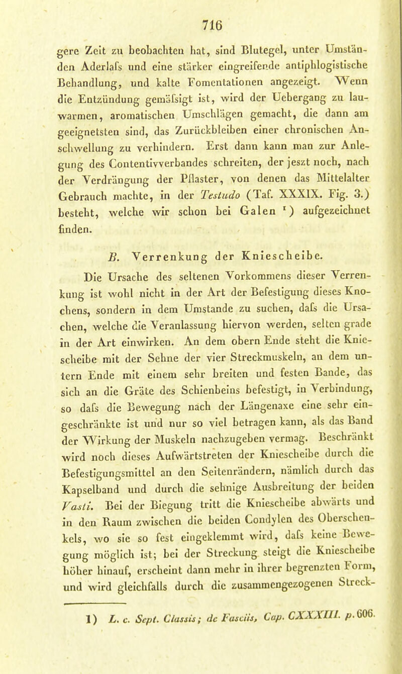 gere Zeit zu beobachten liat, sind Blutegel, unter Umstän- den Aderlafs und eine stärker eingreifende anliplilogistische Behandlung, und kalte Fomentationen angezeigt. Wenn die Entzündung gemäfsigt ist, wird der Uebergang zu lau- warmen, aromatischen Umschlägen gemacht, die dann am geeignetsten sind, das Zurückbleiben einer chronischen An- schwellung zu verhindern. Erst dann kann man zur Anle- gung des Contentivverbandes schreiten, der jeszt noch, nach der Verdrängung der Pflaster, von denen das Mittelalter Gebrauch machte, in der Testudo (Taf. XXXIX. Fig. 3.) besteht, welche wir schon bei Galen ') aufgezeichnet finden. B. Verrenkung der Kniescheibe. Die Ursache des seltenen Vorkommens dieser Verren- kung ist wohl nicht in der Art der Befestigung dieses Kno- chens, sondern in dem Umstände zu suchen, dals die Ursa- chen, welche die Veranlassung hiervon werden, selten grade in der Art einwirken. An dem obern Ende steht die Knie- scheibe mit der Sehne der vier Streckmuskeln, an dem un- tern Ende mit einem sehr breiten und festen Bande, das sich an die Gräte des Schienbeins befestigt, in Verbindung, so dafs die Bewegung nach der Längenaxe eine sehr ein- geschränkte ist und nur so viel betragen kann, als das Band der Wirkung der Muskeln nachzugeben vermag. Beschränkt wird noch dieses Aufwärtstreten der Knieschelbe durch die Befestigungsmiltel an den Seitenrändern, nämlich durch das Kapselbaud und durch die sehnige Ausbreitung der beiden Vasti. Bei der Biegung tritt die Knieschelbe abwärts und in den Raum zwischen die beiden Condylen des Oberschen- kels, wo sie so fest eingeklemmt wird, dafs keine Bewe- gung möglich ist; bei der Streckung steigt die Kniescheibe höher hinauf, erscheint dann mehr in ihrer begrenzten Form, und wird gleichfalls durch die zusammengezogenen Streck- 1) L. c. Sept. Classis; de Fasdis, Cap. CXXXHI. p.GOG-