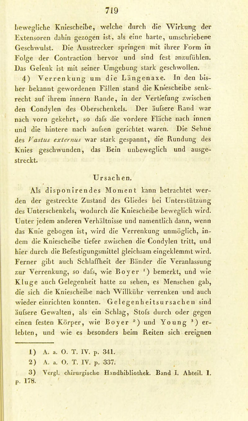 Lewpgllchc Kniescheibe, welche durch die Wirkung der Extensoren dahin gezogen ist, als eine harte, umschriebene Geschwulst. Die Ausstrecker springen mit Ihrer Form In Folge der Contraction hervor und sind fest anzufühlen. Das Gelenk ist mit seiner Umgebung stark geschwollen, 4) Verrenkung um die Längenaxe. In den bis- her bekannt gewordenen Fällen stand die Kniescheibe senk- recht auf ihrem Innern Rande, In der Vertiefung zwischen den Condylen des Oberschenkels. Der äufsere Rand war nach vorn gekehrt, so dafs die vordere Fläche nach Innen und die hintere nach aufsen gerichtet waren. Die Sehne des Vastus externus war stark gespannt, die Rundung des Knies geschwunden, das Bein unbeweglich und ausge- streckt. Ursach en. Als disponirendes Moment kann betrachtet wer- den der gestreckte Zustand des Gliedes bei Unterstützung des Unterschenkels, wodurch die Kniescheibe beweglich wird. Unter jedem anderen Verhältnisse und namentlich dann, wenn das Knie gebogen Ist, wird die Verrenkung unmöglich, in- dem die Kniescheibe tiefer zwischen die Condylen tritt, und hier durch die Befestigungsmittel gleichsam eingeklemmt wird. Ferner gibt auch Schlaffheit der Bänder die Veranlassung zur Verrenkung, so dafs, wie Boy er ') bemerkt, und wie Kluge auch Gelegenheit hatte zu sehen, es Menschen gab, die sich die Kniescheibe nach Willkühr verrenken und auch wieder einrichten konnten. Gelegenheitsursachen sind äufsere Gewalten, als ein Schlag, Stöfs durch oder gegen einen festen Körper, wie Boy er und Young er- lebten, und wie es besonders beim Reiten sich ereignen 1) A. a. O. T. IV. p. 341. 2) A. a. O. T. IV. p. 337. 3) Vergl. chirurgische Handbibliothek. Band I. Abteil. 1, p. 178.