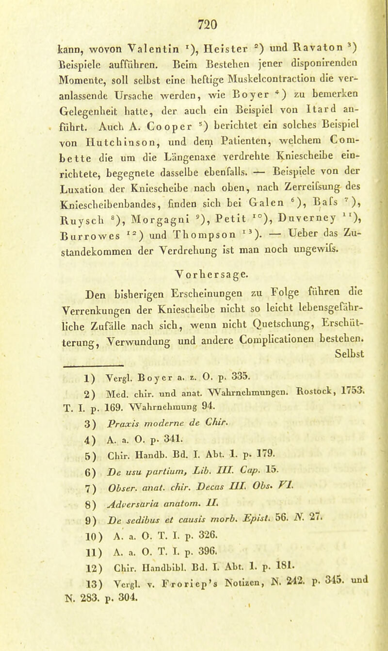 kann, wovon Valentin Heister und Ravaton ^) Beispiele aufführen. Beim Bestehen jener disponirenden Momente, soll selbst eine heftige Muskelcontraction die ver- anlassende Ursache werden, wie Boyer *) zu bemerken Gelegenheit hatte, der auch ein Beispiel von Itard an- führt. Auch A. Cooper 0 berichtet ein solches Beispiel von Hutchinson, und dem Patienten, welchem Com- bette die um die Längenaxe verdrehte Kniescheibe ein- richtete, begegnete dasselbe ebenfalls. — Beispiele von der Luxation der Kniescheibe nach oben, nach ZerreICsung des Knieschelbenbandes, finden sich bei Galen Bafs Ruysch «), Morgagni Petit '°), Duverney )i Burrowes ' = ) und Thompson — Ueber das Zu- standekommen der Verdrehung ist man noch ungewils. Vorhersage. Den bisherigen Erscheinungen zu Folge führen die Verrenkungen der Kniescheibe nicht so leicht lebensgefähr- liche Zufälle nach sich, wenn nicht Quetschung, Erschüt- terung, Verwundung und andere Comphcationen bestehen. Selbst 1) Vcrgl. Boyer a. z. 0. p. 335. 2) Med. chir. und anat. Wahrnclimmigen. Rostock, 1753. T. I. p. 169. Wahrnehmung 94. 3) Praxis moderne de Chir, 4) A. a. O. p. 341. 5) Chir. Handb. Bd. I. Abt. 1. p. 179. 6) De usu partium, Lib. III. Cap. 15. 7) Obser. aiiat. chir. Decas III, Obs. Fl. 8) Adversaria anatom. IL 9) De sedibus et causis morb. Epist. 56. N. 27. 10) \. a. O. T. I. p. 326. 11) A. .•«. O. T. I. p. 396. 12) Chir. Handblbl. Bd. I. Abt. 1. p. 181. 13) Vcrgl. V. Froriep's Notizen, N. 242. p. 345. und N. 283. p. 304.