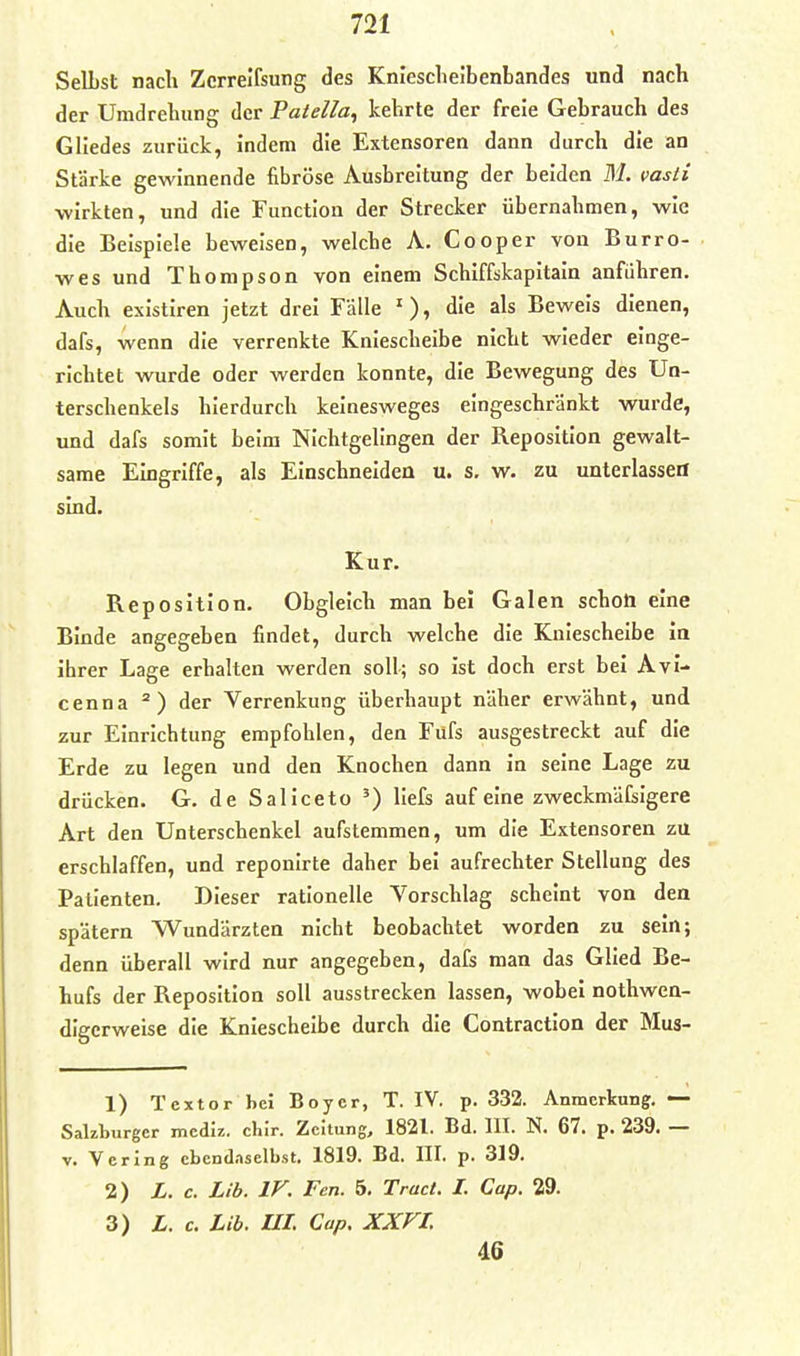 SelLst nach Zcrrelfsung des Kniescheibenbandes und nach der Umdrehung der Patella^ kehrte der freie Gebrauch des Gliedes zurück, indem die Extensoren dann durch die an Stärke gewinnende fibröse Ausbreitung der beiden M. vasti wirkten, und die Function der Strecker übernahmen, wie die Beispiele beweisen, welche A. Cooper von Burro- wes und Thompson von einem Schlffskapitain anführen. Auch existiren jetzt drei Falle ')» «^'^ Beweis dienen, dafs, wenn die verrenkte Kniescheibe nicht wieder einge- richtet wurde oder werden konnte, die Bewegung des Un- terschenkels hierdurch kelnesweges eingeschränkt wurde, und dafs somit beim NIchtgelIngen der Reposition gewalt- same Eingriffe, als Einschneiden u. s. w. zu unterlassen sind. Kur. Reposition. Obgleich man bei Galen schoö eine Binde angegeben findet, durch welche die Kniescheibe In ihrer Lage erhalten werden soll; so Ist doch erst bei AvI- cenna ^) der Verrenkung überhaupt näher erwähnt, und zur Einrichtung empfohlen, den Fufs ausgestreckt auf die Erde zu legen und den Knochen dann In seine Lage zu drücken. G. de Saliceto ') liefs auf eine zweckmäfsigere Art den Unterschenkel aufstemmen, um die Extensoren zu erschlaffen, und reponirte daher bei aufrechter Stellung des Patienten. Dieser rationelle Vorschlag scheint von den spätem Wundärzten nicht beobachtet worden zu sein; denn überall wird nur angegeben, dafs man das Glied Be- hufs der Reposition soll ausstrecken lassen, wobei nothwen- dlgcrweise die Kniescheibe durch die Contractlon der Mus- 1) Textor bei Boycr, T. IV. p. 332. Anmerkung.— Sakburgcr mcdlz. clur. Zeitung, 1821. Bd. III. N. 67. p. 239. — V. Verlng cbend.iselbst. 1819. Bd. III. p. 319. 2) L. c. Lib. IV. Fen. 5. Tract. I. Cap. 29. 3) L. c. Lib. UI. Cup. XXFI. 46