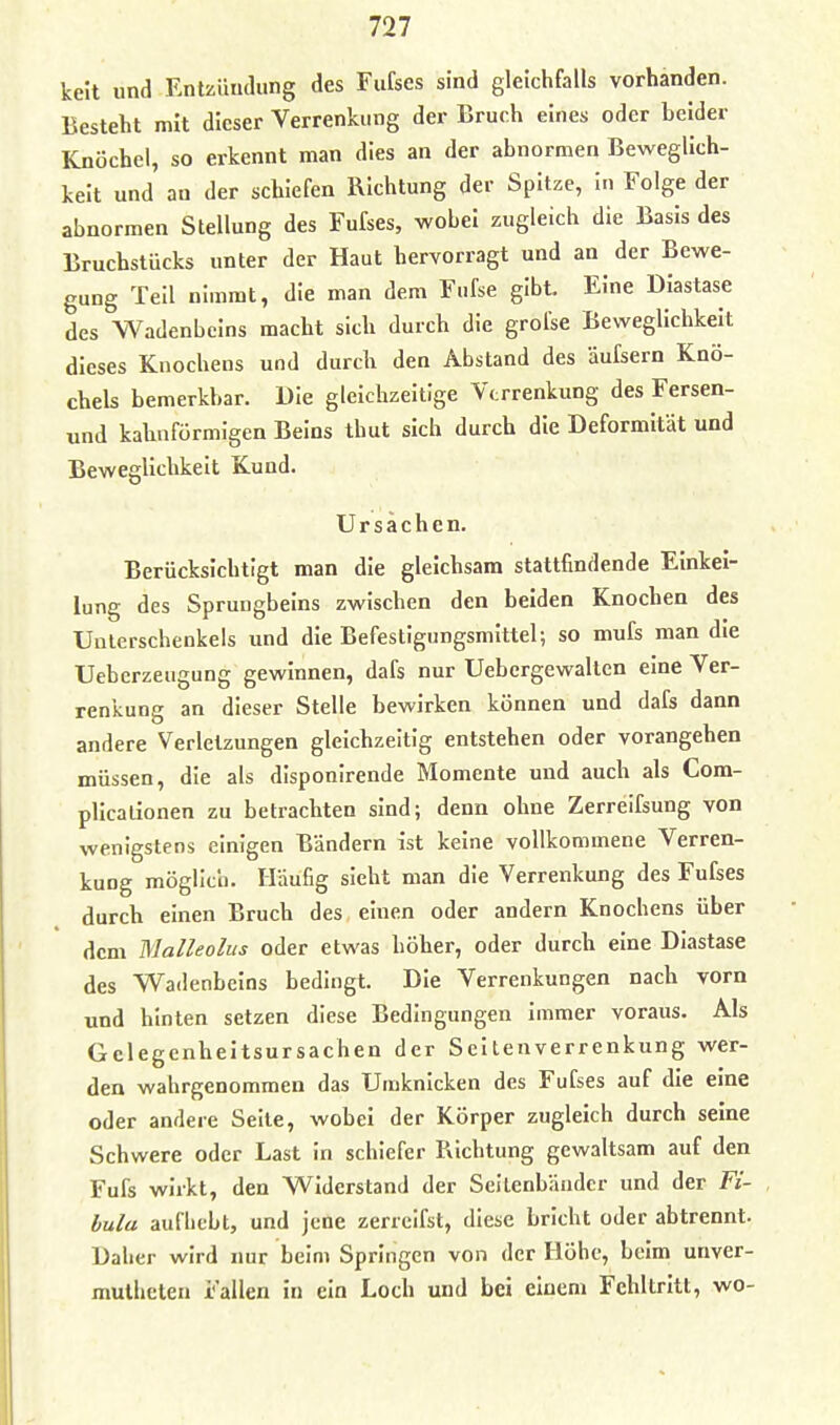 kelt und Entzündung des Fufses sind gleichfalls vorhanden. Besteht mit dieser Verrenkung der Bruch eines oder beider Knöchel, so erkennt man dies an der abnormen Beweglich- keit und an der schiefen Richtung der Spitze, In Folge der abnormen Stellung des Fufses, wobei zugleich die Basis des Bruchstücks unter der Haut hervorragt und an der Bewe- gung Teil nimmt, die man dem Fufse gibt. Eine Diastase des Wadenbeins macht sich durch die grofse Beweglichkeit dieses Knochens und durch den Abstand des äufsern Knö- chels bemerkbar. Die gleichzeitige Verrenkung des Fersen- und kahnförmlgen Beins thut sich durch die Deformität und Beweglichkeit Kund. Ursachen. Berücksichtigt man die gleichsam stattfindende Einkei- lung des Sprungbeins zwischen den beiden Knochen des Unterschenkeis imd die Befestigungsmittel; so mufs man die Uebcrzeugung gewinnen, dafs nur Uebergewalten eine Ver- renkung an dieser Stelle bewirken können und dafs dann andere Verletzungen gleichzeitig entstehen oder vorangehen müssen, die als disponirende Momente und auch als Com- plicalionen zu betrachten sind; denn ohne Zerreifsung von wenigstens einigen Bändern ist keine vollkommene Verren- kung möglich. Häufig sieht man die Verrenkung des Fufses durch einen Bruch des einen oder andern Knochens über dem Malleolus oder etwas höher, oder durch eine Diastase des Wadenbeins bedingt. Die Verrenkungen nach vorn und hinten setzen diese Bedingungen immer voraus. Als Gclegenheitsursachen der Seltenverrenkung wer- den wahrgenommen das Umknicken des Fufses auf die eine oder andere Seite, wobei der Körper zugleich durch seine Schwere oder Last In schiefer Richtung gewaltsam auf den Fufs wirkt, den Widerstand der Seitenbäudcr und der Fi- bula aufhebt, und jene zerreifst, diese bricht oder abtrennt. Daher wird nur beim Springen von der Höhe, beim unver- mulhcten Fallen in ein Loch und bei einem Fehltritt, wo-