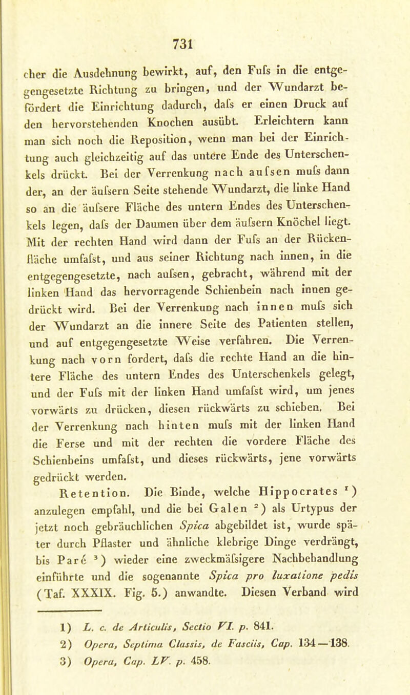 eher die Ausdehnung bewirkt, auf, den Fufs In die entge- gengesetzte Richtung zu bringen, und der Wundarzt be- fördert die Einrichtung dadurch, dafs er einen Druck auf den hervorstehenden Knochen ausübt. Erleichtern kann man sich noch die Reposition, wenn man bei der Einrich- tung auch gleichzeitig auf das untere Ende des Unterschen- kels drückt. Bei der Verrenkung nach aufsen mufs dann der, an der äufsern Seite stehende Wundarzt, die linke Hand so an die äufsere Fläche des untern Endes des Unterschen- kels legen, dafs der Daumen über dem äufsern Knöchel liegt. Mit der rechten Hand wird dann der Fufs an der Rücken- fläche umfafst, und aus seiner Richtung nach innen, in die entgegengesetzte, nach aufsen, gebracht, während mit der linken Hand das hervorragende Schienbein nach innen ge- drückt wird. Bei der Verrenkung nach innen mufs sich der Wundarzt an die innere Seite des Patienten stellen, und auf entgegengesetzte Weise verfahren. Die Verren- kung nach vorn fordert, dafs die rechte Hand an die hin- tere Fläche des untern Endes des Unterschenkels gelegt, und der Fufs mit der linken Hand umfafst wird, um jenes vorwärts zu drücken, diesen rückwärts zu schieben. Bei der Verrenkung nach hinten mufs mit der linken Hand die Ferse und mit der rechten die vordere Fläche des Schienbeins umfafst, und dieses rückwärts, jene vorwärts gedrückt werden. Retention, Die Binde, welche Hippocrates ') anzulegen empfahl, und die bei Galen als Urtypus der jetzt noch gebräuchlichen Spica abgebildet ist, wurde spä- ter durch Pflaster und ähnliche klebrige Dinge verdrängt, bis Parc ') wieder eine zweckmäfsigere Nachbehandlung einführte und die sogenannte Spica pro luxalione pedis (Taf. XXXIX. Fig. 5.) anwandte. Diesen Verband wird 1) L. c. de Articulis, Sectio VI. p. 841. 2) Opera, Scptima Classis, de Fascüs, Cap. 134 —138. 3) Opera, Cap. LV. p. 458.