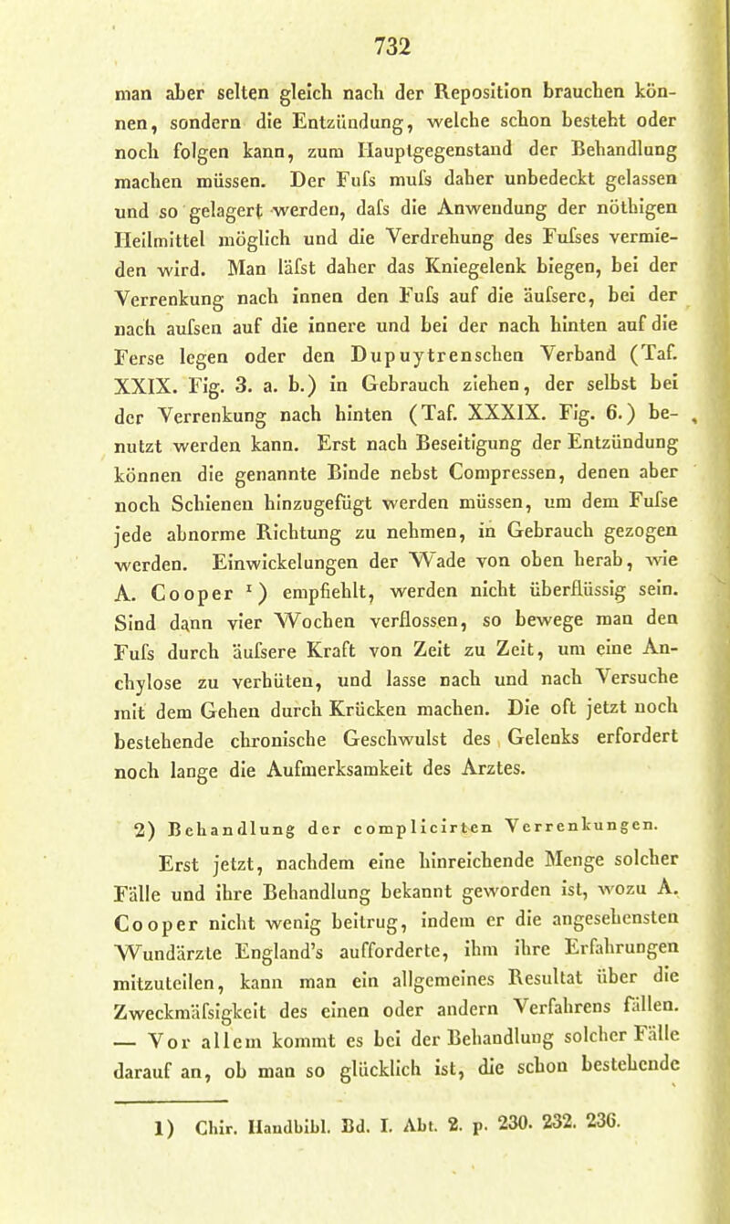 man aber selten gleich nach der Reposition brauchen kön- nen, sondern die Entzündung, welche schon besteht oder noch folgen kann, zum Hauplgegenstand der Behandlung machen müssen. Der Fufs mul's daher unbedeckt gelassen und so gelagert werden, dafs die Anwendung der nöthigen Heilmittel möglich und die Verdrehung des Fufses vermie- den wird. Man läfst daher das Kniegelenk biegen, bei der Verrenkung nach innen den Fufs auf die äufsere, bei der nach aufscn auf die innere und bei der nach hinten auf die Ferse legen oder den Dupuytrenschen Verband (Taf. XXIX. Fig. 3. a. b.) in Gebrauch ziehen, der selbst bei der Verrenkung nach hinten (Taf. XXXIX. Fig. 6.) be- nutzt werden kann. Erst nach Beseitigung der Entzündung können die genannte Binde nebst Compressen, denen aber noch Schienen hinzugefügt werden müssen, um dem Fufse jede abnorme Richtung zu nehmen, in Gebrauch gezogen werden. Einwickelungen der Wade von oben herab, wie A. Cooper empfiehlt, werden nicht überflüssig sein. Sind d£(nn vier Wochen verflossen, so bewege man den Fufs durch äufsere Kraft von Zeit zu Zeit, um eine An- chylose zu verhüten, und lasse nach und nach Versuche mit dem Gehen durch Krücken machen. Die oft jetzt noch bestehende chronische Geschwulst des Gelenks erfordert noch lange die Aufmerksamkeit des Arztes. 2) Behandlung der complicirten Yerrenlcungen. Erst jetzt, nachdem eine hinreichende Menge solcher Fälle und ihre Behandlung bekannt geworden ist, wozu A. Cooper nicht wenig beitrug, indem er die angesehensten Wundärzte England's aufforderte, ihm ihre Erfahrungen mitzuteilen, kann man ein allgemeines Resultat über die Zweckmäfsigkcit des einen oder andern Verfahrens fällen. — Vor allem kommt es bei der Behandlung solcher Fälle darauf an, ob man so glücklich ist, die schon bestehende