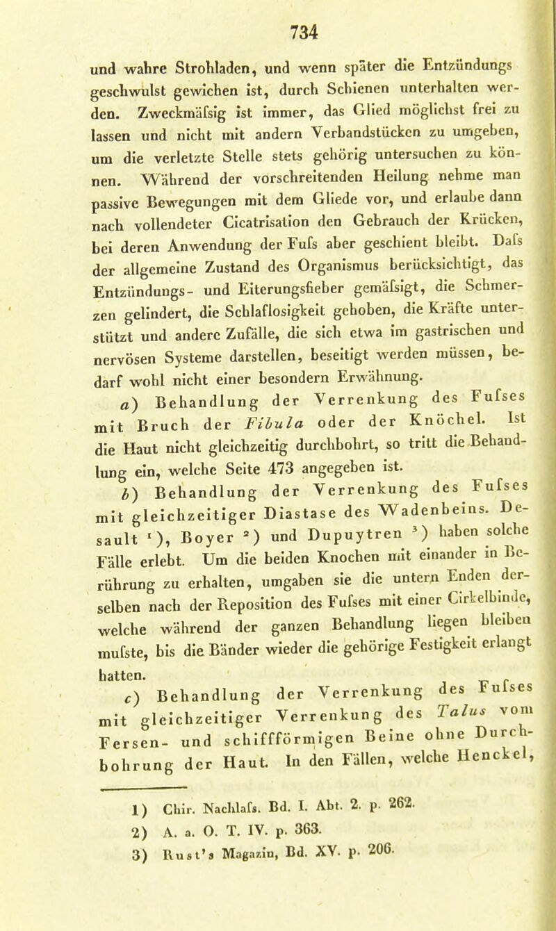 und wahre Strohladen, und wenn spater die Entzündungs geschwulst gewichen ist, durch Schienen unterhalten wer- den. Zweckmäfsig ist immer, das Glied möglichst frei zu lassen und nicht mit andern Verbandstücken zu umgeben, um die verletzte Stelle stets gehörig untersuchen zu kön- nen. Während der vorschreitenden Heilung nehme man passive Bewegungen mit dem Gllede vor, und erlaube dann nach vollendeter Cicatrisation den Gebrauch der Krücken, bei deren Anwendung der Fufs aber geschient bleibt. Dafs der allgemeine Zustand des Organismus berücksichtigt, das Entzündungs- und Eiterungsfieber gemäfsigt, die Schmer- zen gelindert, die Schlaflosigkeit gehoben, die Kräfte unter- stützt und andere Zufälle, die sich etwa im gastrischen und nervösen Systeme darstellen, beseitigt werden müssen, be- darf wohl nicht einer besondern Erwähnung. a) Behandlung der Verrenkung des Fufses mit Bruch der Filula oder der Knöchel. Ist die Haut nicht gleichzeitig durchbohrt, so tritt die Behand- lung ein, welche Seite 473 angegeben ist. b) Behandlung der Verrenkung des Fufses mit gleichzeitiger Diastase des Wadenbeins. De- sault ')7 Boyer ') Dupuytren haben solche Fälle erlebt. Um die beiden Knochen mit einander in Be- rührung zu erhalten, umgaben sie die untern Enden der- selben nach der Reposition des Fufses mit einer Cirtelbin.le, welche während der ganzen Behandlung Hegen bleiben mufste, bis die Bänder wieder die gehörige Festigkeit erlangt hatten. c) Behandlung der Verrenkung des Fulses mit gleichzeitiger Verrenkung des Talus vom Fersen- und schlffförmigen Beine ohne Durch- bohrung der Haut. In den Fällen, welche Henckel, 1) Cliir. Nachlaf«. Bd. I. Abt. 2. p. 262. 2) A. a. 0. T. IV. p. 363. 3) Rusl's Maga^n, Bd. XV. p. 206.