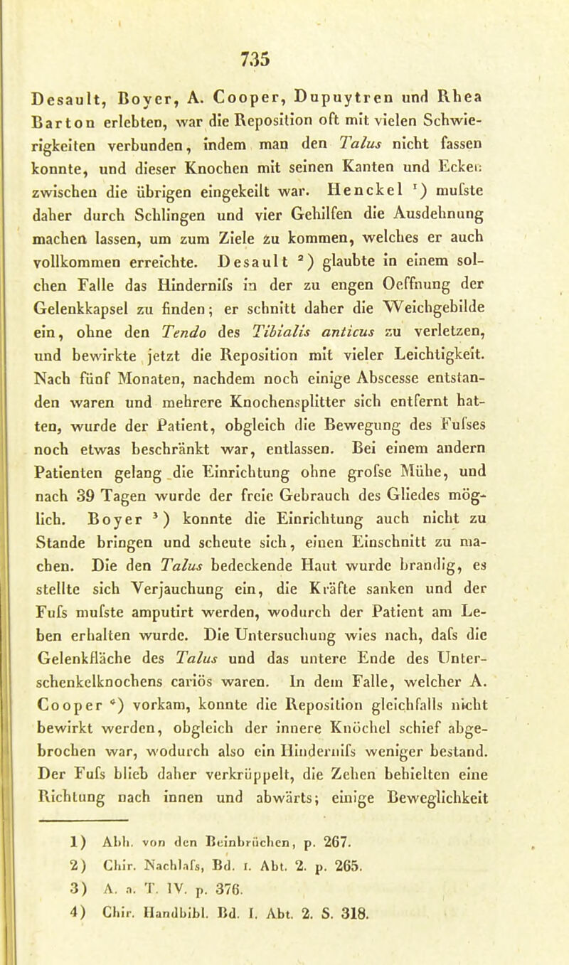 Desault, Boyer, A. Cooper, Dupuytren und Rhea Bar ton erlebten, war die Reposition oft mit vielen Schwie- rigkeiten verbunden, indem man den Talus nicht fassen konnte, und dieser Knochen mit seinen Kanten und Ecker; zwischen die übrigen eingekeilt war. Henckel ') mufste daher durch Schlingen und vier Gehilfen die Ausdehnung machen lassen, um zum Ziele 2u kommen, welches er auch vollkommen erreichte. Desault ) glaubte in einem sol- chen Falle das Hindernifs in der zu engen Ocffnung der Gelenkkapsel zu finden; er schnitt daher die Weichgebilde ein, ohne den Tendo des Tibialis anticus zu verletzen, und bewirkte jetzt die Reposition mit vieler Leichtigkeit. Nach fünf Monaten, nachdem noch einige Abscesse entstan- den waren und mehrere Knochensplitter sich entfernt hat- ten, wurde der Patient, obgleich die Bewegung des Fufses noch etwas beschränkt war, entlassen. Bei einem andern Patienten gelang die Einrichtung ohne grofse Mühe, und nach 39 Tagen wurde der freie Gebrauch des Gliedes mög- lich. Boy er *) konnte die Einrichtung auch nicht zu Stande bringen und scheute sich, einen Einschnitt zu ma- chen. Die den Talus bedeckende Haut wurde brandig, es stellte sich Verjauchung ein, die Kräfte sanken und der Fufe mufste amputirt werden, wodurch der Patient am Le- ben erhalten wurde. Die Untersuchung wies nach, dafs die Gelenkfläche des Talus und das untere Ende des Unter- schenkelknochens cariös waren. In dem Falle, welcher A. Cooper *) vorkam, konnte die Reposition gleichfalls nicht bewirkt werden, obgleich der innere Knöchel schief abge- brochen war, wodurch also ein Hliideriiifs weniger bestand. Der Fufs blieb daher verkrüppelt, die Zehen behielten eine Richtung nach innen und abwärts; einige Beweglichkeit 1) Ahli. von den Beinbrüchen, p. 267. 2) Our. Nachl.ifs, Bd. I. Abt. 2. p. 265. 3) A. .1. T. IV. p. 376.