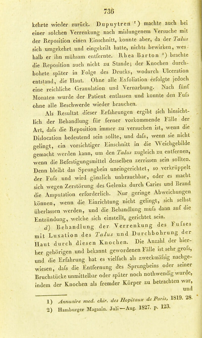 kclirte wieder zurück. Dupuytren ') machte auch Lei einer solchen Verrenkung nach mislungenem Versuche mit der Reposition einen Einschnitt, konnte aber, da der Talus sich umgekehrt und eingekeilt hatte, nichts bewirken, wes- halb er ihn mühsam entfernte. Rhea Barton brachte die Reposition auch nicht zu Stande; der Knochen durch- bohrte später in Folge des Drucks, wodurch ülceration entstand, die Haut. Ohne alle Exfoliation erfolgte jedoch eine reichliche Granulation und Vernarbung. Nach fünf Monaten wurde der Patient entlassen und konnte den Fufs ohne alle Beschwerde wieder brauchen. Als Resultat dieser Erfahrungen ergibt sich hinsicht- lich der Behandlung für ferner vorkommende Fälle der Art, dafs die Reposition immer zu versuchen ist, wenn die DIslocatlon bedeutend sein sollte, und dafs, wenn sie nicht gelingt, ein vorsichtiger Einschnitt in die Weichgebilde gemacht werden kann, um den Talus zugleich zu entfernen, wenn die Befestigungsmittel desselben zerrissen sein sollten. Denn bleibt das Sprungbein unelngerlchtet, so verkrüppelt der Fufs und wird gänzlich unbrauchbar, oder es macht sich wegen Zerstörung des Gelenks durch Caries und Brand die Amputation erforderlich. Nur geringe Abweichungen können, wenn die Einrichtung nicht gelingt, sich selbst überlassen werden, und die Behandlung mufs dann auf die Entzündung, welche sich einstellt, gerichtet sein. d) Behandlung der Verrenkung des Fufses mit Luxation des Talus und Durchbohrung der Haut durch diesen Knochen. Die Anzahl der hier- her gehörigen und bekannt gewordenen Fälle ist sehr grofs, und die Erfahrung hat es vielfach als zweckmäfsig nachge- wiesen, dafs die Entfernung des Sprungbeins oder semer Bruchslücke unmittelbar oder später noch nothwendig wurde, indem der Knochen als fremder Körper zu betrachten war. und 1) Annuaire med. chir. des HopUau.v de Paris, 1819. 28. 2) Hamburger Magazin. Juli—Aug. 182. p. 123.