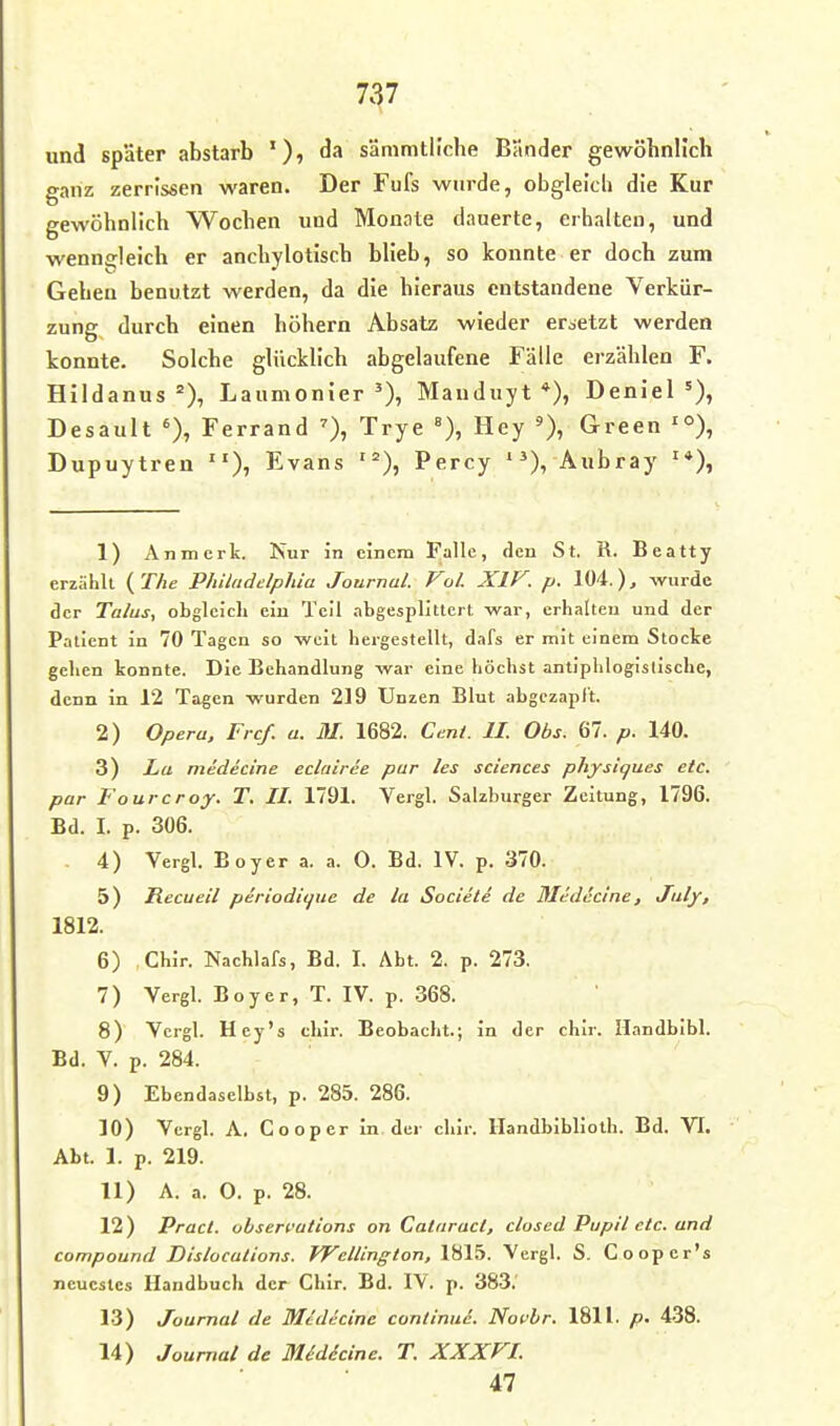 und später abstarb da sämmtllche Bänder gewöbnllcli ganz zerrissen waren. Der Fufs wurde, obglelcli die Kur gewöhnlich Wochen und Monate dauerte, erhalten, und wenngleich er anchylotisch blieb, so konnte er doch zum Gehen benutzt werden, da die hieraus entstandene Verkür- zung durch einen höhern Absatz wieder ersetzt werden konnte. Solche glücklich abgelaufene Fälle erzählen F. Hildanus Laumonier Mauduyt *), Deniel Desault Ferrand Trye »), Hey Green '°), Dupuytren Evans Percy '^X Aubray 1) Anmcrk. Nur in einem Falle, den St. R. Beatty erziihlt {T/ie Philadelphia Journal. Vol. XIV. p. 104.), wurde der Talus, obgleich ein Teil abgesplittert war, erhalten und der Patient in 70 Tagen so weit hergestellt, dafs er mit einem Stocke gehen konnte. Die Behandlung war eine höchst antiphlogistische, denn in 12 Tagen wurden 219 Unzen Blut abgczapl't. 2) Opera, Frcf. a. M. 1682. Cent. IL Obs. 67. p. 140. 3) La medecine eclriiree pur les sciences physiques etc. par Fourcroy. T. II. 1791. Vergl. Salzburger Zeitung, 1796. Bd. I. p. 306. 4) Vergl. Eoyer a. a. 0. Bd. IV p. 370. 5) Recueil periodii^ue de la Societe de Medecine, Juljr, 1812. 6) Chir. Nachlafs, Bd. I. Abt. 2. p. 273. 7) Vergl. Boyer, T. IV. p. 368. 8) Vergl. Hey's chir. Beobacht.; in der chir. Handbibl. Bd. V. p. 284. 9) Ebendaselbst, p. 285. 286. 10) Vergl. A. Cooper in der chir. Handbibliolh. Bd. VT. Abt. 1. p. 219. 11) A. a. O. p. 28. 12) Pract. Observation! an Cataracl, closed Pupil etc. and Compound Dislocalions. IVcllington, 1815. Vergl. S. Cooper's neuestes Handbuch der Chir. Bd. 1\. p. 383.' 13) Journal de Medecine continui. Novbr. 1811. p. 438. 14) Journal de Midicine. T. XXXFL 47