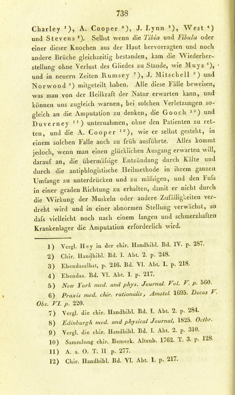 Charley '), A. Cooper =), J. Lynn *), West ♦) und Stevens Selbst wenn die Til/ia und Fibula oder einer dieser Knochen aus der Haut hervorragten und noch andere Brüche gleichzeitig bestanden, kam die Wiederher- stellung ohne Verlust des Gliedes zu Stande, wie Muys • und in neuern Zeiten Rumsey J- Mitschell und Norwood ') mitgeteilt haben. Alle diese Fälle beweisen, was man von der Heilkraft der Natur erwarten kann, und können uns zugleich warnen, bei solchen Verletzungen so- gleich an die Amputation zu denken, die Gooch und Duverney unternahmen, ohne den Patienten zu ret- ten, und die A. Cooper ' = wie er selbst gesteht, In einem solchen Falle auch zu früh ausführte. Alles kommt jedoch, wenn man einen glücklichen Ausgang erwarten will, darauf an, die übermäfsige Entzündung durch Kälte und durch die antiphlogistische Heilmethode in ihrem ganzen Umfange zu unterdrücken und zu mäfsigen, und den Fufs in einer graden Richtung zu erhalten, damit er nicht durch die Wirkung der Muskeln oder andere Zufälligkelten ver- dreht wird und in einer abnormen Stellung verwächst, so dafs vielleicht noch nach einem langen und schmerzhaften Krankenlager die Amputation erforderlich wird. 1) Vergl. Hey in der chir. Handbibl. Bd. IV. p. 287. 2) Cliir. Handbibl. Bd. I. Abt. 2. p. 248. 3) Ebendaselbst, p. 246. Bd. VI. Abt. 1. p. 218. 4) Ebcndas. Bd. VI. Abt. 1. p. 217. 5) NetV York med. and phys. Journal. Vol. F. p. 560. 6) Praxis med. Mr. rationalis, Amstel. 1695. Becas V. Obs. VI. p. 220. 7) Vergl. die chir. Handbibl. Bd. I. Abt 2. p. 284. 8) Edinburgh med. and physical Journal, 1825. Octbr. 9) Ycrgl. die chir. Handbibl. Bd. I. Abt. 2. p. 310. 10) Sammlung chir. Bemerk. Altcnb. 1762. T. 3. p. 128. 11) A. a. O. T. II p. 277. 12) Chir. Handbibl. Bd. VI. Abt. 1. p. 217.