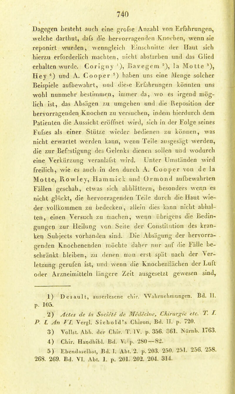 Dagegen besteht auch eine grofse Anzahl von Erfahrungen, welche darthut, dafs die hervorragendpii Knochen, wenn sie reponirt wurden, wenngleich Einsihnilte der Haut sich hierzu erforderlich machten, nicht abstarben und das Glied erhalten wurde. Corigny '), Bavegem la Motte Hey *) und A. Cooper ^) haben uns eine Menge solcher Beispiele aufbewahrt, und diese Er^ihrungen könnten uns wohl nunmehr bestimmen, Immer da, wo es irgend mög- lich Ist, das Absägen zu umgehen und die Reposition der hervorragenden Knochen zu versuchen, indem hierdurch dem Patienten die Aussicht eröffnet wird, sich In der Folge seines Fufses als einer Stütze wieder bedienen zu können, was nicht erwartet werden kann, wenn Teile ausgesägt werden, die zur Befestigung des Gelenks dienen sollen und wodurch eine Verkürzung veranlafst wird. Unter Umständen wird freilich, wie es auch In den durch A. Cooper von de la Motte, Rowley, Hammick und Ormond aufbewahrten Fällen geschah, etwas sich abblättern, besonders wenn es nicht glückt, die hervorragenden Teile durch die Haut wie- der vollkommen zu bedecken, allein dies kann nicht abhal- ten, einen Versuch zu machen, wenn übrigens die Bedin- gungen zur Heilung von Seile der Constll'.ition des kran- ken Subjects vorhanden sind. Die Absägung der hervorra- genden Knochenenden möchte daher nur auf die Fälle be- schränkt bleiben, zu denen man erst spät nach der Ver- letzung gerufen ist, und wenn die Knocheuflächen der Luft oder Arzneimitteln längere Zeit ausgesetzt gewesen sind, 1) Desault, auserlesene cliir. Walirnehmungen. Bd. II. p. 105. 2) udctcs de In Socirtc de Medef.ine, Chirurffi'e etc. T. f. P. L An FL Vcrgl. Siebold's Chiron, Bd. II. p. 720. 3) Vollst. Abli. der Chir. T. IV. p. 3.=>6. 361. Nürnb. 1763. 4) Cbir. Handbibl. Bd. Vv'p. 280 — 82. 5) Ebondnselbsi, Bd. 1. Abt. 2. p. 203. 2.50. 2.=>l. 256. 258. 268. 269. Bd. VI. Abt. 1. p. 201. 202. 204. 314.