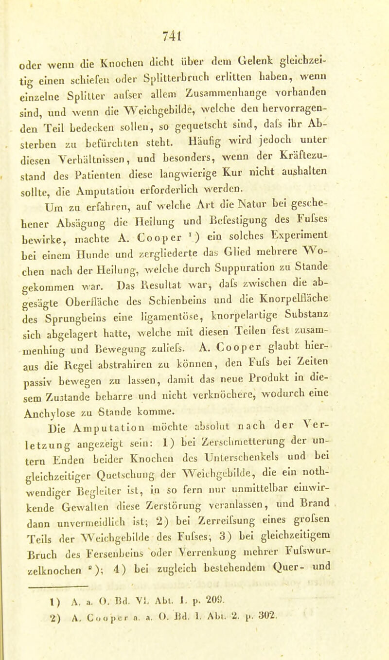 oder wenn die Knochen dicht über dem Gelenk gleichzei- tig einen schiefen oder Splilterbruch erütten haben, wenn einzeUie Splitter aufser allem Zusammenhange vorhanden sind, und wenn die Weichgebilde, welche den hervorragen- den Teil bedecken sollen, so gequetscht sind, dals ihr Ab- sterben zu befürchten steht. Häufig wird jedoch unter diesen Verhältnissen, und besonders, wenn der Kräftezu- stand des Patienten diese langwierige Kur nicht aushalten sollte, die Amputation erforderlich werden. Um zu erfahren, auf welche Art die Natur bei gesche- hener AbsäguDg die Heilung und Befestigung des Fufses bewirke, machte A. Cooper ') ein solches Experiment bei einem Hunde und zergliederte das Glied mehrere Wo- chen nach der Heiking, welche durch Suppuration zu Stande gekommen war. Das Kesullat war, dafs zwischen die ab- gesägte Oberfläche des Schienbeins und die Knorpelfläche des Sprungbeins eine ligamentöse, knorpelartige Substanz sich abgelagert hatte, welche mit diesen Teilen fest zusam- menhing und Bewegung zuliefs. A. Cooper glaubt hier- aus die Regel abstrahiren zu können, den Fufs bei Zeiten passiv bewegen zu lassen, damit das neue Produkt in die- sem Zustande beharre und nicht verknöchere, wodurch eine Anchylose zu Stande komme. Die Amputation möchte absolut nach der Ver- letzung angezeigt sein: 1) bei Zersclimetterung der un- tern Enden beider Knochen des Unterschenkels und bei gleichzeitiger Quetschung der Weichgebilde, die ein notli- wendlger Begleiter ist, in so fern nur unmittelbar einwir- kende Gewallen diese Zerstörung veranlassen, und Brand dann unvermeidlich ist; 2) bei Zerreifsung eines grofsen Teils der Weichgebilde des Fufses; 3) bei gleichzeitigem Bruch des Fersenbeins oder Verrenkung mehrer Fufswur- zelknochen ); 4) bei zugleich bestehendem Quer- und 1) A. a. (). B<l. V), Abi. 1. p. 20«. 2) A. Coopor .1. O. IUI. 1. Abi, 2. i». 302.