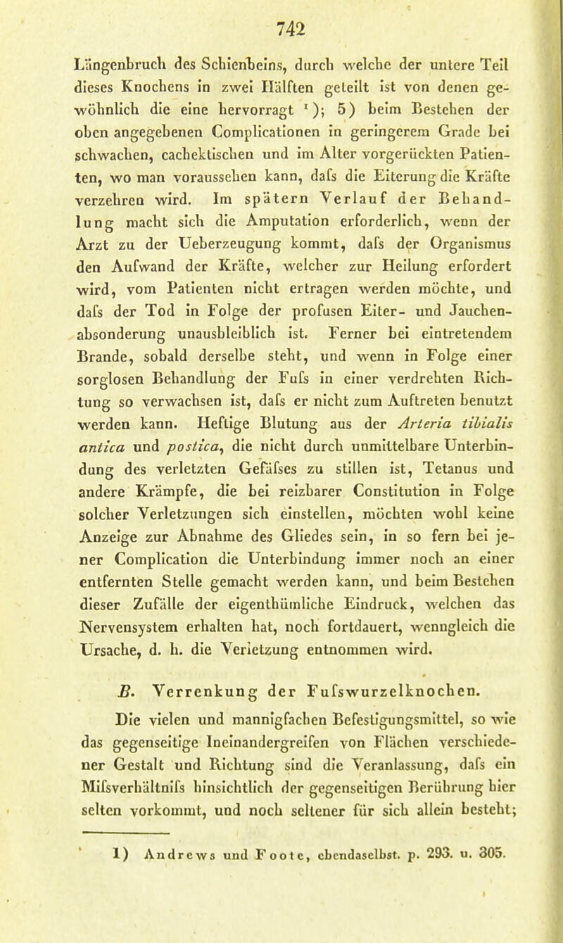 Langenbruch des Scliieritelns, durch welche der untere Teil dieses Knochens i'n zwei Hälften geteilt Ist von denen ge- wöhnlich die eine hervorragt 5) beim Bestehen der oben angegebenen Compllcatlonen in geringerem Grade bei schwachen, cachektischen und im Alter vorgerückten Patien- ten, wo man voraussehen kann, dafs die Eiterung die Kräfte verzehren wird. Im spätem Verlauf der Behand- lung macht sich die Amputation erforderlich, wenn der Arzt zu der Ueberzeugung kommt, dafs der Organismus den Aufwand der Kräfte, welcher zur Heilung erfordert wird, vom Patienten nicht ertragen werden möchte, und dafs der Tod in Folge der profusen Eiter- und Jauchen- absonderung unausbleiblich Ist. Ferner bei eintretendem Brande, sobald derselbe steht, und wenn in Folge einer sorglosen Behandlung der Fufs in einer verdrehten Bich- tung so verwachsen ist, dafs er nicht zum Auftreten benutzt werden kann. Heftige Blutung aus der Arteria tihialis antica und postica^ die nicht durch unmittelbare Unterbln- dung des verletzten Gefäfses zu stillen ist, Tetanus und andere Krämpfe, die bei reizbarer Constitution in Folge solcher Verletzungen sich einstellen, möchten wohl keine Anzeige zur Abnahme des Gliedes sein, in so fern bei je- ner Complicatlon die Unterbindung immer noch an einer entfernten Stelle gemacht werden kann, und beim Bestehen dieser Zufälle der elgenthümliche Eindruck, welchen das l^ervensystem erhalten hat, noch fortdauert, wenngleich die Ursache, d. h. die Verletzung entnommen wird. B. Verrenkung der Fufswurzelknochen. Die vielen und mannigfachen Befestigungsmittel, so wie das gegenseitige Ineinandergreifen von Flächen verschiede- ner Gestalt und Bichtung sind die Veranlassung, dafs ein Mlfsverbältnifs hinsichtlich der gegenseitigen Berührung hier selten vorkommt, und noch sellener für sich allein besteht; 1) Andrews und footc, ebendaselbst, p. 293. u. 305.