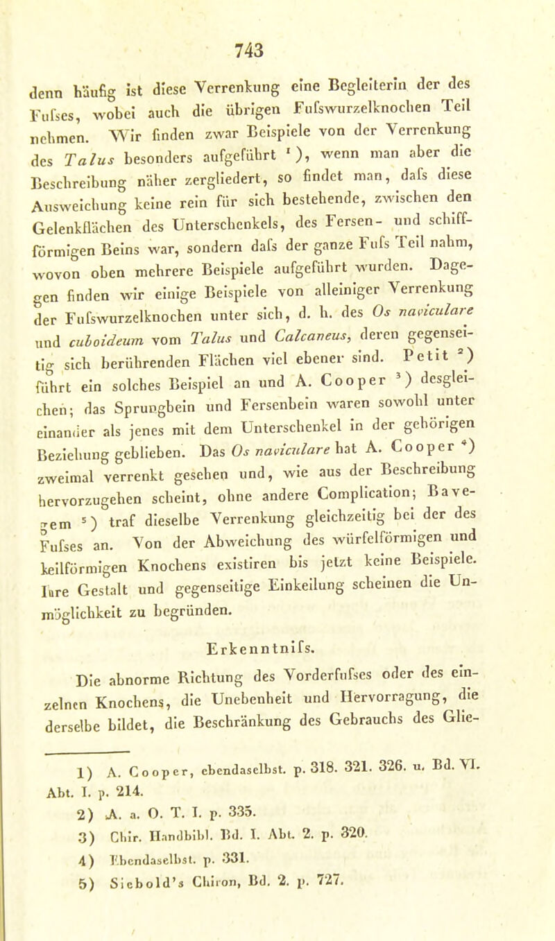 denn häufig ist diese Verrenkung eine Begleiterin der des Fufses, wobei auch die übrigen Fufswurzelknochen Teil nehmen. Wir finden zwar Beispiele von der Verrenkung des Talus besonders aufgeführt wenn man aber die Beschreibung näher zergliedert, so findet man, dafs diese Ausweichung keine rein für sich bestehende, zwischen den Gelenkflächen des Unterschenkels, des Fersen- und schiff- förmlgen Beins war, sondern dafs der ganze Fufs Teil nahm, wovon oben mehrere Beispiele aufgeführt wurden. Dage- gen finden wir einige Beispiele von alleiniger Verrenkung der Fufswurzelknochen unter sich, d. h. des Os nadculare und culoideum vom Talus und Calcaveus, deren gegensei- tig sich berührenden Flächen viel ebener sind. Petit führt ein solches Beispiel an und A. Cooper ') desglei- chen; das Sprungbein und Fersenbein waren sowohl unter elnan.ier als jenes mit dem Unterschenkel In der gehörigen Beziehung geblieben. Das Os naviculare bat A. Cooper *) zweimal verrenkt gesehen und, wie aus der Beschreibung hervorzugehen scheint, ohne andere Complicatlon; Bave- rfem = ) traf dieselbe Verrenkung gleichzeitig bei der des Fufses an. Von der Abweichung des würfelförmigen und keilförmigen Knochens exlstlren bis jetzt keine Beispiele, lare Gestalt und gegenseitige Einkeilung scheinen die Un- mägllchkelt zu begründen. Erkenntnifs. Die abnorme Richtung des Vorderfnfses oder des ein- zelnen Knochens, die Unebenheit und Hervorragung, die derselbe bildet, die Beschränkung des Gebrauchs des Glle- 1) A. Cooper, ebendaselbst, p. 318. 321. 326. u, Bd. VI. Abt. I. p. 214. 2) A. a. 0. T. T. p. 335. .3) Clur. Il.nndbn.l. Bd. I. Abt. 2. p. 320. 4) Ebendaselbst, p. 331. 5) Sicbold's Chiron, Bd. 2. p. 727.